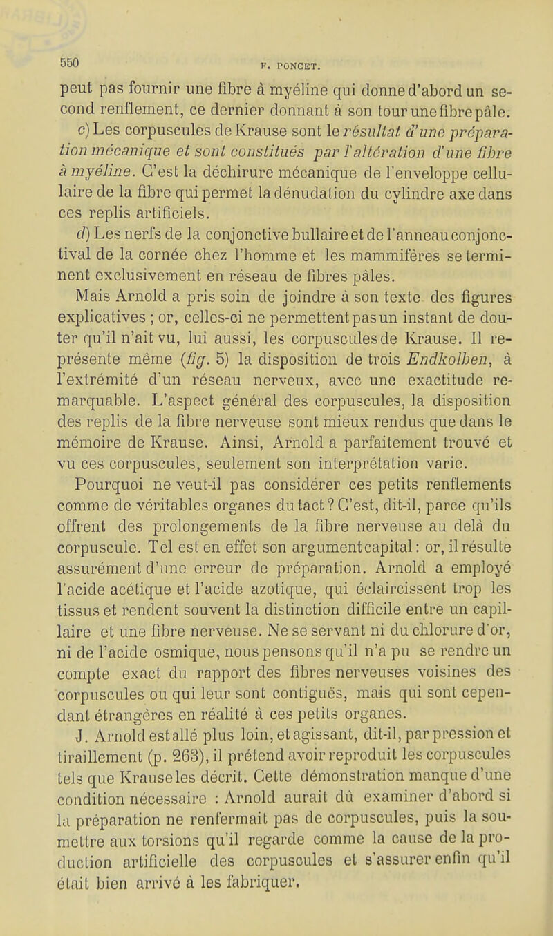 peut pas fournir une fibre à myéline qui donne d'abord un se- cond renflement, ce dernier donnant à son tour une fibre pâle. c) Les corpuscules de Krause sont le résultat d'une prépara- tion mécanique et sont constitués par Taltération d'une fibre à myéline. C'est la déchirure mécanique de l'enveloppe cellu- laire de la fibre qui permet ladénudation du cylindre axe dans ces replis artificiels. f/)Les nerfs de la conjonctive bullaire et de l'anneau conjonc- tival de la cornée chez l'homme et les mammifères se termi- nent exclusivement en réseau de fibres pâles. Mais Arnold a pris soin de joindre à son texte des figures explicatives ; or, celles-ci ne permettent pas un instant de dou- ter qu'il n'ait vu, lui aussi, les corpuscules de Krause. Il re- présente même {fig. 5) la disposition de trois Endkoîben, à l'extrémité d'un réseau nerveux, avec une exactitude re- marquable. L'aspect général des corpuscules, la disposition des replis de la fibre nerveuse sont mieux rendus que dans le mémoire de Krause. Ainsi, Arnold a parfaitement trouvé et vu ces corpuscules, seulement son interprétation varie. Pourquoi ne veut-il pas considérer ces petits renflements comme de véritables organes du tact ? C'est, dit-il, parce qu'ils offrent des prolongements de la fibre nerveuse au delà du corpuscule. Tel est en effet son argument capital : or, il résulte assurément d'une erreur de préparation. Arnold a employé l'acide acétique et l'acide azotique, qui éclaircissent trop les tissus et rendent souvent la distinction difficile entre un capil- laire et une fibre nerveuse. Ne se servant ni du chlorure d'or, ni de l'acide osmique, nous pensons qu'il n'a pu se rendre un compte exact du rapport des fibres nerveuses voisines des corpuscules ou qui leur sont contiguës, mais qui sont cepen- dant étrangères en réahté à ces petits organes. J. Arnold estallé plus loin, et agissant, dit-il, par pression et tiraillement (p. 263), il prétend avoir reproduit les corpuscules tels que Krause les décrit. Cette démonstration manque d'une condition nécessaire : Arnold aurait dû examiner d'abord si la préparation ne renfermait pas de corpuscules, puis la sou- mettre aux torsions qu'il regarde comme la cause de la pro- duction artificielle des corpuscules et s'assurer enfin qu'il était bien arrivé à les fabriquer.