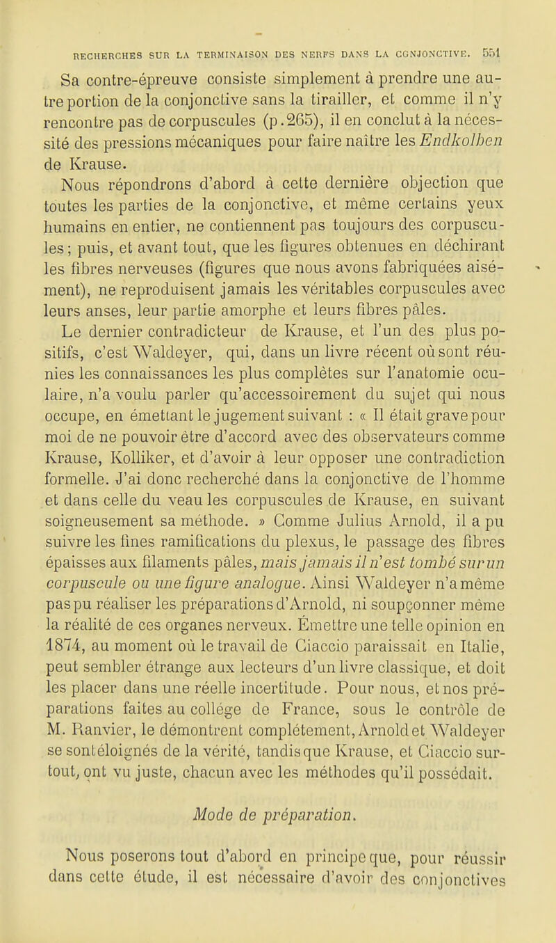 Sa contre-épreuve consiste simplement à prendre une au- tre portion de la conjonctive sans la tirailler, et comme il n'y rencontre pas de corpuscules (p .265), il en conclut à la néces- sité des pressions mécaniques pour faire naître les Endkolben de Krause. Nous répondrons d'abord à cette dernière objection que toutes les parties de la conjonctive, et même certains yeux humains en entier, ne contiennent pas toujours des corpuscu- les ; puis, et avant tout, que les figures obtenues en déchirant les fibres nerveuses (figures que nous avons fabriquées aisé- ment), ne reproduisent jamais les véritables corpuscules avec leurs anses, leur partie amorphe et leurs fibres pâles. Le dernier contradicteur de Krause, et l'un des plus po- sitifs, c'est Waldeyer, qui, dans un livre récent où sont réu- nies les connaissances les plus complètes sur l'anatomie ocu- laire, n'a voulu parler qu'accessoirement du sujet qui nous occupe, en émettant le jugement suivant : « Il était grave pour moi de ne pouvoir être d'accord avec des observateurs comme Krause, Kolliker, et d'avoir à leur opposer une contradiction formelle. J'ai donc recherché dans la conjonctive de l'homme et dans celle du veau les corpuscules de Krause, en suivant soigneusement sa méthode. >■> Gomme Julius Arnold, il a pu suivre les fines ramifications du plexus, le passage des fibres épaisses aux filaments pâles, i22ais Jamais il n'est tombé surun corpuscule ou une figure analogue, kinai Waldeyer n'a même pas pu réaliser les préparations d'Arnold, ni soupçonner même la réahté de ces organes nerveux. Émettre une telle opinion en 1874, au moment où le travail de Ciaccio paraissait en Italie, peut sembler étrange aux lecteurs d'un livre classique, et doit les placer dans une réelle incertitude. Pour nous, et nos pré- parations faites au collège de France, sous le contrôle de M. Pianvier, le démontrent complètement, Arnold et Waldeyer se sontéloignés de la vérité, tandis que Krause, et Ciaccio sur- tout; ont vu juste, chacun avec les méthodes qu'il possédait. Mode de préparation. Nous poserons tout d'abord en principe que, pour réussir dans cette étude, il est nécessaire d'avoir des conjonctives