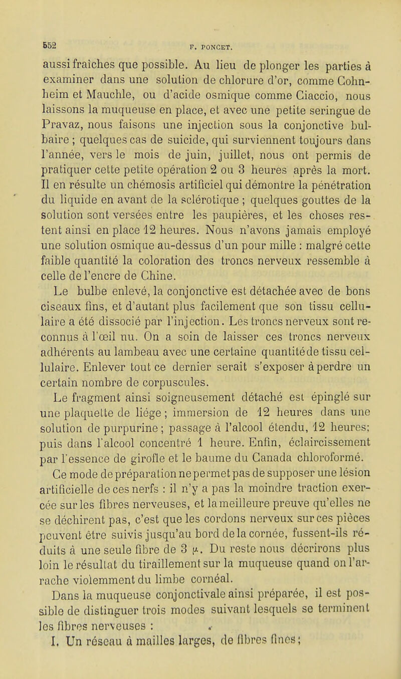 aussi fraîches que possible. Au lieu de plonger les parties à examiner dans une solution de chlorure d'or, comme Gohn- heim et Mauchle, ou d'acide osmique comme Ciaccio, nous laissons la muqueuse en place, et avec une petite seringue de Pravaz, nous faisons une injection sous la conjonctive bul- baire ; quelques cas de suicide, qui surviennent toujours dans l'année, vers le mois de juin, juillet, nous ont permis de pratiquer cette petite opération 2 ou 3 heures après la mort. Il en résulte un chémosis artificiel qui démontre la pénétration du liquide en avant de la sclérotique ; quelques gouttes de la solution sont versées entre les paupières, et les choses res- tent ainsi en place 12 heures. Nous n'avons jamais employé une solution osmique au-dessus d'un pour mille : malgré cette faible quantité la coloration des troncs nerveux ressemble à celle de l'encre de Chine. Le bulbe enlevé, la conjonctive est détachée avec de bons ciseaux fins, et d'autant plus facilement que son tissu cellu- laire a été dissocié par l'injection. Les troncs nerveux sont re- connus à l'œil nu. On a soin de laisser ces troncs nerveux adhérents au lambeau avec une certaine quantité de tissu cel- lulaire. Enlever tout ce dernier serait s'exposer à perdre un certain nombre de corpuscules. Le fragment ainsi soigneusement détaché est épinglé sur une plaquette de liège ; immersion de 12 heures dans une solution de purpurine ; passage à l'alcool étendu, 12 heures; puis dans l'alcool concentré 1 heure. Enfin, éclaircissement par l'essence de girofle et le baume du Canada chloroformé. Ce mode de préparation ne permet pas de supposer une lésion artificielle de ces nerfs : il n'y a pas la moindre traction exer- cée sur les fibres nerveuses, et la meilleure preuve qu'elles ne se déchirent pas, c'est que les cordons nerveux sur ces pièces peuvent être suivis jusqu'au bord delà cornée, fussent-ils ré- duits à une seule fibre de 3 n. Du reste nous décrirons plus loin lerésullat du tiraillement sur la muqueuse quand on l'ar- rache violemment du limbe cornéal. Dans la muqueuse conjonctivale ainsi préparée, il est pos- sible de distinguer trois modes suivant lesquels se terminent les fibres nerveuses : L Un réseau à mailles larges, de fibres fines;