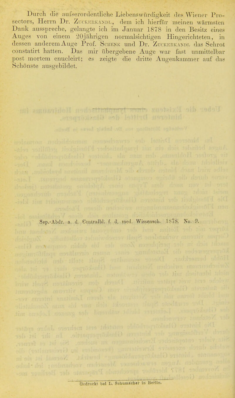 Diirch (lie aufserordentliche LiebenswiU-digkeit des Wiener Pro- sectors, Herm Dr. Zuckkiikam)!,, dem ich hierfur meineii warnii^ten Dank ausspreche, gelangte icli im Jaiiuar 1878 in den Besitz eines Auges von einem •iOjilhrigen normalsichtigen liingericliteten, in dessen anderemAuge Prof. Sciiknk und Dr. ZucKKiiKAivDf, das Sehrot constatirt hatten. Das mir i'ibergebene Auge war fa^t uiimittelbar post uiortem enucleirt; es zeigte die dritte Augenkammer auf das SchOnste ausgebildet. Sep.-Abdr. a. d. Ceutialbl. f. d. med. Wissensch. 1S7S. No. 9.