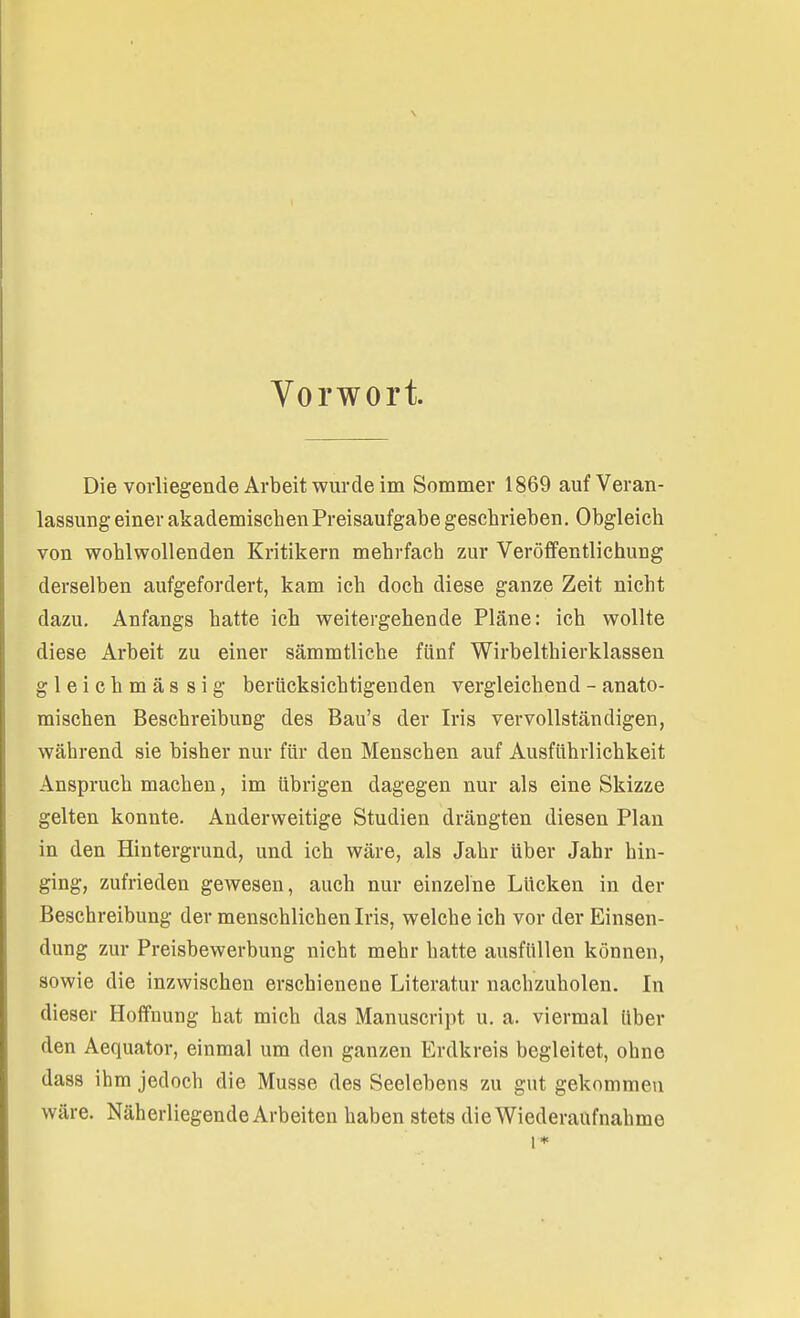 Vorwort. Die vorliegende Arbeit wurde im Sommer 1869 auf Veran- lassung einer akademischen Preisaufgabe geschrieben. Obgleich von wohlwollenden Kritikern mehrfach zur Veröffentlichung derselben aufgefordert, kam ich doch diese ganze Zeit nicht dazu. Anfangs hatte ich weitergehende Pläne: ich wollte diese Arbeit zu einer sämmtliche fünf Wirbelthierklassen gleichmässig berücksichtigenden vergleichend - anato- mischen Beschreibung des Bau's der Iris vervollständigen, während sie bisher nur für den Menschen auf Ausführlichkeit Anspruch machen, im übrigen dagegen nur als eine Skizze gelten konnte. Anderweitige Studien drängten diesen Plan in den Hintergrund, und ich wäre, als Jahr Uber Jahr hin- ging, zufrieden gewesen, auch nur einzelne Lücken in der Beschreibung der menschlichen Iris, welche ich vor der Einsen- dung zur Preisbewerbung nicht mehr hatte ausfüllen können, sowie die inzwischen erschienene Literatur nachzuholen. In dieser Hoffnung hat mich das Manuscript u. a. viermal über den Aequator, einmal um den ganzen Erdkreis begleitet, ohne dass ihm jedoch die Müsse des Seelebens zu gut gekommen wäre. Näherliegende Arbeiten haben stets die Wiederaufnahme