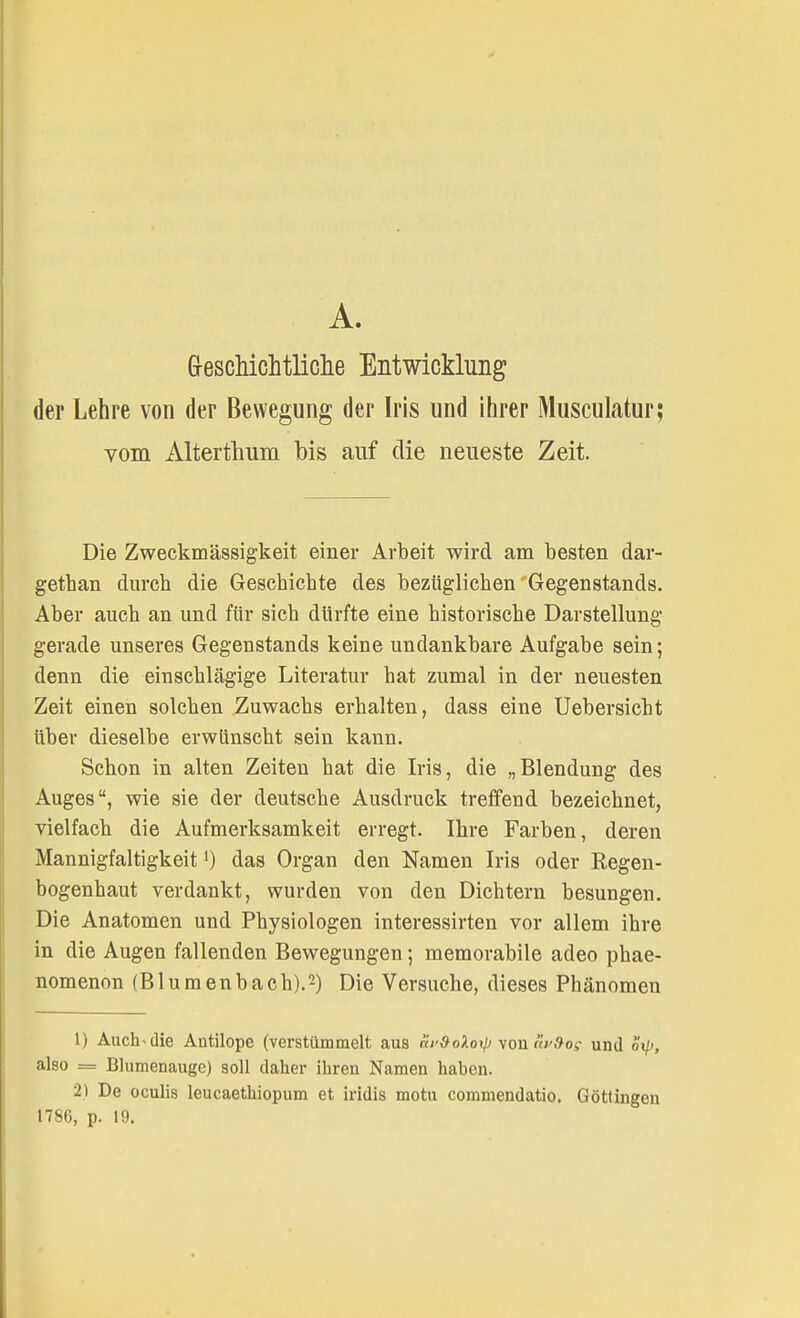 Geschichtliche Entwicklung der Lehre von der Bewegung der Iris und ihrer Musculatur; vom Alterthum bis auf die neueste Zeit. Die Zweckmässigkeit einer Arbeit wird am besten dar- getban durch die Geschichte des bezüglichen Gegenstands. Aber auch an und für sich dürfte eine historische Darstellung gerade unseres Gegenstands keine undankbare Aufgabe sein; denn die einschlägige Literatur hat zumal in der neuesten Zeit einen solchen Zuwachs erhalten, dass eine Uebersicbt über dieselbe erwünscht sein kann. Schon in alten Zeiten hat die Iris, die „Blendung des Auges, wie sie der deutsche Ausdruck treffend bezeichnet, vielfach die Aufmerksamkeit erregt. Ihre Farben, deren Mannigfaltigkeit1) das Organ den Namen Iris oder Regen- bogenhaut verdankt, wurden von den Dichtern besungen. Die Anatomen und Physiologen interessirten vor allem ihre in die Augen fallenden Bewegungen; memorabile adeo phae- nomenon (Blumenbach).2) Die Versuche, dieses Phänomen 1) Auclb die Antilope (verstümmelt aus cir&oXo\p von «vSos und o't/>, also = Blumenauge) soll daher ihren Namen haben. 2) De oculis leucaethiopum et iridis motu commendatio. Göttingen 1786, p. 19.