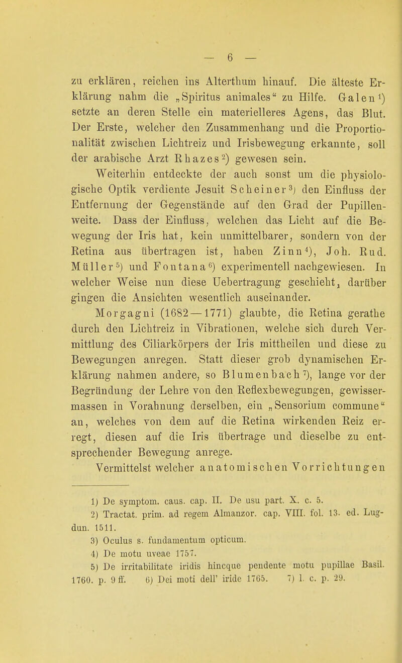 zu erklären, reichen ins Alterthum hinauf. Die älteste Er- klärung nahm die „Spiritus animales zu Hilfe. Galen1) setzte an deren Stelle ein materielleres Agens, das Blut. Der Erste, welcher den Zusammenhang und die Proportio- nalität zwischen Lichtreiz und Irisbewegung erkannte, soll der arabische Arzt Rhazes2) gewesen sein. Weiterhin entdeckte der auch sonst um die physiolo- gische Optik verdiente Jesuit Scheiner3] den Einfluss der Entfernung der Gegenstände auf den Grad der Pupillen- weite. Dass der Einfluss, welchen das Licht auf die Be- wegung der Iris hat, kein unmittelbarer, sondern von der Retina aus übertragen ist, haben Zinn4), Job. Rud. Müller5) und Fontana0) experimentell nachgewiesen. In welcher Weise nun diese Uebertragung geschieht, darüber gingen die Ansichten wesentlich auseinander. Morgagni (1682 — 1771) glaubte, die Retina gerathe durch den Lichtreiz in Vibrationen, welche sich durch Ver- mittlung des Ciliarkörpers der Iris mittheilen und diese zu Bewegungen anregen. Statt dieser grob dynamischen Er- klärung nahmen andere, so Blumenbacb7), lange vor der Begründung der Lehre von den Reflexbewegungen, gewisser- massen in Vorahnung derselben, ein „Sensorium commune an, welches von dem auf die Retina wirkenden Reiz er- regt, diesen auf die Iris übertrage und dieselbe zu ent- sprechender Bewegung anrege. Vermittelst welcher anatomischen Vorrichtungen 1) De Symptom, caus. cap. II. De usu part. X. c. 5. 2) Tractat. prim. ad regem Almauzor. cap. VTII. fol. 13. ed. Lug- dun. 1511. 3) Oculus s. fundamentum opticum. 4) De motu uveae 1757. 5) De irritabilitate iridis hincque peudente motu pupillae Basil. 1760. p. 9 ff. Ii) Dei moti delT iridc 17G5. 7) 1. c. p. 29.