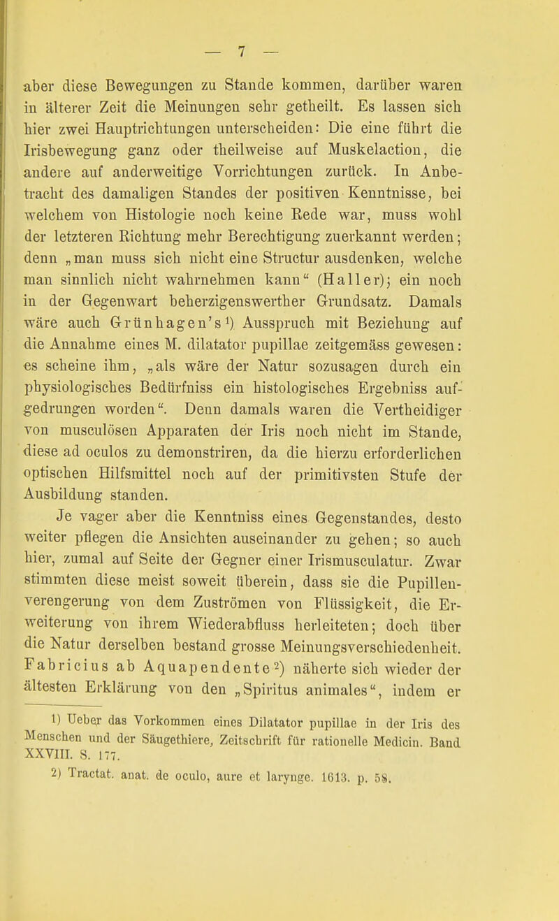 aber diese Bewegungen zu Stande kommen, darüber waren in älterer Zeit die Meinungen sebr getbeilt. Es lassen sieb bier zwei Hauptriebtungen untersebeiden: Die eine führt die Irisbewegung ganz oder tbeilweise auf Muskelaction, die andere auf anderweitige Vorrichtungen zurück. In Anbe- tracht des damaligen Standes der positiven Kenntnisse, bei welchem von Histologie noch keine Rede war, muss wohl der letzteren Richtung mehr Berechtigung zuerkannt werden; denn „man muss sich nicht eine Structur ausdenken, welche man sinnlich nicht wahrnehmen kann (Haller)j ein noch in der Gegenwart beherzigenswerther Grundsatz. Damals wäre auch Grünhagen's1) Ausspruch mit Beziehung auf die Annahme eines M. dilatator pupillae zeitgemäss gewesen: es scheine ihm, „als wäre der Natur sozusagen durch ein physiologisches Bedürfniss ein histologisches Ergebniss auf- gedrungen worden. Denn damals waren die Vertheidiger von musculösen Apparaten der Iris noch nicht im Stande, diese ad oculos zu demonstriren, da die hierzu erforderlichen optischen Hilfsmittel noch auf der primitivsten Stufe der Ausbildung standen. Je vager aber die Kenntniss eines Gegenstandes, desto weiter pflegen die Ansichten auseinander zu gehen; so auch hier, zumal auf Seite der Gegner einer Irismusculatur. Zwar stimmten diese meist soweit überein, dass sie die Pupillen- verengerung von dem Zuströmen von Flüssigkeit, die Er- weiterung von ihrem Wiederabfluss herleiteten; doch über die Natur derselben bestand grosse Meinungsverschiedenheit. Fabricius ab Aquapendente 2) näherte sich wieder der ältesten Erklärung von den „Spiritus animales, indem er 1) Ueber das Vorkommen eines Dilatator pupillae in der Iris des Menschen und der Säugethiere, Zeitschrift für rationelle Medicin. Band XXVIII. 8. 177. 2) Tractat. anat. de oculo, aure et larynge. 1(513. p. 58.