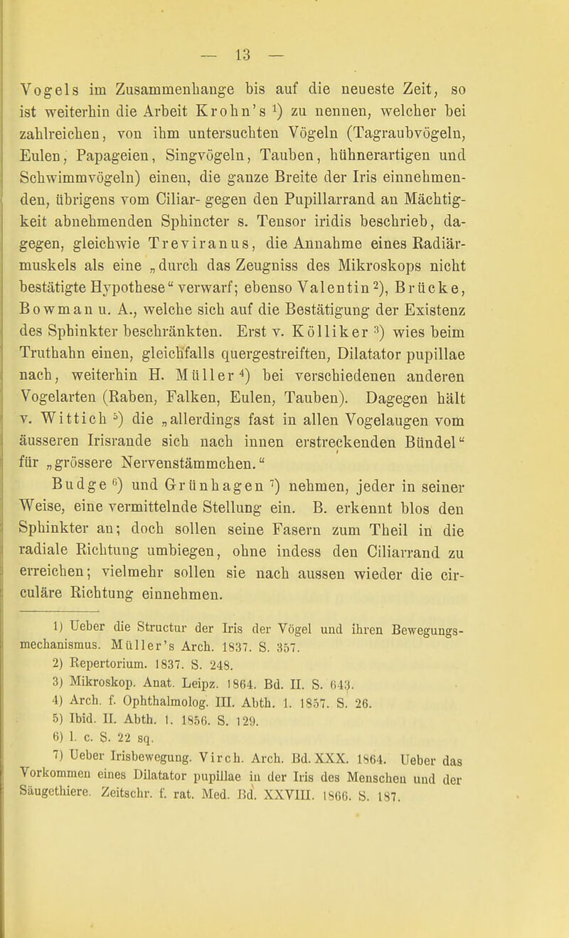 Vogels iin Zusammenhange bis auf die neueste Zeit, so ist weiterhin die Arbeit Krohn's x) zu nennen, welcher bei zahlreichen, von ihm untersuchten Vögeln (Tagraubvögeln, Eulen, Papageien, Singvögeln, Taubeu, hühnerartigen und Schwimmvögeln) einen, die ganze Breite der Iris einnehmen- den, übrigens vom Ciliar- gegen den Pupillarrand an Mächtig- keit abnehmenden Sphincter s. Tensor iridis beschrieb, da- gegen, gleichwie Treviranus, die Annahme eines Radiär- muskels als eine „ durch das Zeugniss des Mikroskops nicht bestätigte Hypothese verwarf; ebenso Valentin2), Brücke, B o w m a n u. A., welche sich auf die Bestätigung der Existenz des Sphinkter beschränkten. Erst v. Kölliker 3) wies beim Truthahn einen, gleichfalls quergestreiften, Diktator pupillae nach, weiterhin H. Mülle r 4) bei verschiedenen anderen Vogelarten (Raben, Falken, Eulen, Tauben). Dagegen hält v. Witt ich 5) die „allerdings fast in allen Vogelaugen vom äusseren Irisrande sich nach innen erstreckenden Bündel für „grössere Nervenstämmchen. Budge °) und G-rünhagen7) nehmen, jeder in seiner Weise, eine vermittelnde Stellung ein. B. erkennt blos den Sphinkter an; doch sollen seine Fasern zum Theil in die radiale Richtung umbiegen, ohne indess den Ciliarrand zu erreichen; vielmehr sollen sie nach aussen wieder die cir- culäre Richtung einnehmen. 1) Ueber die Structur der Iris der Vögel und ihren Bewegungs- mechanismus. Müller's Aren. 1S37. S. 357. 2) Kepertorium. 1837. S. 248. 3) Mikroskop. Anat. Leipz. 1864. Bd. II. S. 643. 4) Arch. f. Ophthalmolog. III. Abth. 1. 1857. S. 26. 5) Ibid. II. Abth. 1. 1856. S. 129. 6) 1. c. S. 22 sq. 7) Ueber Irisbewegung. Virch. Arch. Bd. XXX. 1864. Ueber das Vorkommen eines Dilatator pupillae in der Iris des Menschen und der Säugethiere. Zeitschr. f. rat. Med. Bd. XXVIII. I8C6. S. 187.