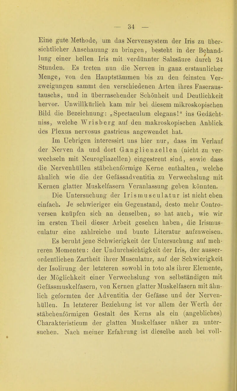 Eine gute Methode, um das Nervensystem der Iris zu über- sichtlicher Anschauung zu bringen, besteht in der Behand- lung einer hellen Iris mit verdünnter Salzsäure durch 24 Stunden. Es treten nun die Nerven in ganz erstaunlicher Menge, von den Hauptstämmen bis zu den feinsten Ver- zweigungen sammt den verschiedenen Arten ihres Faseraus- tauschs, und in überraschender Schönheit und Deutlichkeit hervor. Unwillkürlich kam mir bei diesem mikroskopischen Bild die Bezeichnung: „Spectaculum elegans! ins Gedächt- niss, welche Wrisberg auf den makroskopischen Anblick des Plexus nervosus gastricus angewendet hat. Im Uebrigen interessirt uns hier nur, dass im Verlauf der Nerven da und dort Ganglienzellen (nicht zu ver- wechseln mit Neurogliazellen) eingestreut sind, sowie dass die Nervenhüllen stäbchenförmige Kerne enthalten, welche ähnlich wie die der Gefässadventitia zu Verwechslung mit Kernen glatter Muskelfasern Veranlassung geben könnten. Die Untersuchung der Irismusculatur ist nicht eben einfach. Je schwieriger ein Gegenstand, desto mehr Contro- versen knüpfen sich an denselben, so hat auch, wie wir im ersten Theil dieser Arbeit gesehen haben, die Irismus- culatur eine zahlreiche und bunte Literatur aufzuweisen. Es beruht jene Schwierigkeit der Untersuchung auf meh- reren Momenten: der Undurchsichtigkeit der Iris, der ausser- ordentlichen Zartheit ihrer Musculatur, auf der Schwierigkeit der Isolirung der letzteren sowohl in toto als ihrer Elemente, der Möglichkeit einer Verwechslung von selbständigen mit Gefässmuskelfasern, von Kernen glatter Muskelfasern mit ähn- lich geformten der Adventitia der Gefässe und der Nerven- hüllen. In letzterer Beziehung ist vor allem der Werth der stäbchenförmigen Gestalt des Kerns als ein (angebliches) Charakteristicum der glatten Muskelfaser näher zu unter- suchen. Nach meiner Erfahrung ist dieselbe auch bei voll-