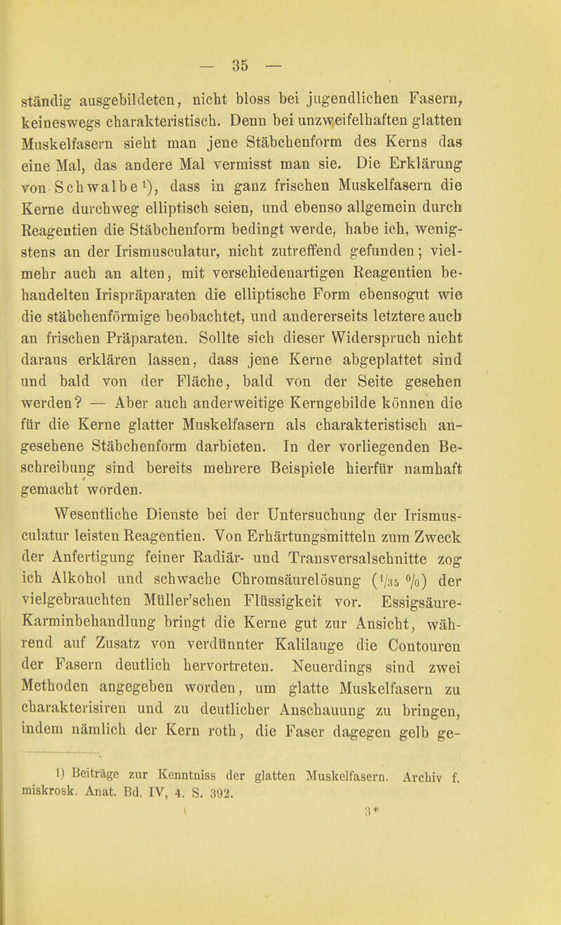 ständig ausgebildeten, nicht bloss bei jugendlichen Fasern, keineswegs charakteristisch. Denn bei unzweifelhaften glatten Muskelfasern sieht man jene Stäbchenform des Kerns das eine Mal, das andere Mal vermisst man sie. Die Erklärung von Schwalbe l), dass in ganz frischen Muskelfasern die Kerne durchweg elliptisch seien, und ebenso allgemein durch Reagentien die Stäbchenform bedingt werde, habe ich, wenig- stens an der Irismusculatur, nicht zutreffend gefunden; viel- mehr auch an alten, mit verschiedenartigen Reagentien be- handelten Irispräparaten die elliptische Form ebensogut wie die stäbchenförmige beobachtet, und andererseits letztere auch an frischen Präparaten. Sollte sich dieser Widerspruch nicht daraus erklären lassen, dass jene Kerne abgeplattet sind und bald von der Fläche, bald von der Seite gesehen werden? — Aber auch anderweitige Kerngebilde können die für die Kerne glatter Muskelfasern als charakteristisch an- gesehene Stäbchenform darbieten. In der vorliegenden Be- schreibung sind bereits mehrere Beispiele hierfür namhaft gemacht worden. Wesentliche Dienste bei der Untersuchung der Irismus- culatur leisten Reagentien. Von Erhärtungsmitteln zum Zweck der Anfertigung feiner Radiär- und Transversalschnitte zog ich Alkohol und schwache Chromsäurelösung (V35 °/o) der vielgebrauchten Müller'schen Flüssigkeit vor. Essigsäure- Karminbehandlung bringt die Kerne gut zur Ansicht, wäh- rend auf Zusatz von verdünnter Kalilauge die Contouren der Fasern deutlich hervortreten. Neuerdings sind zwei Methoden angegeben worden, um glatte Muskelfasern zu charakterisiren und zu deutlicher Anschauung zu bringen, indem nämlich der Kern roth, die Faser dagegen gelb ge- 1) Beiträge zur Kenntniss der glatten Muskelfasern. Archiv f. miskrosk. Anat. Bd. IV, 4. S. 392. I 3*