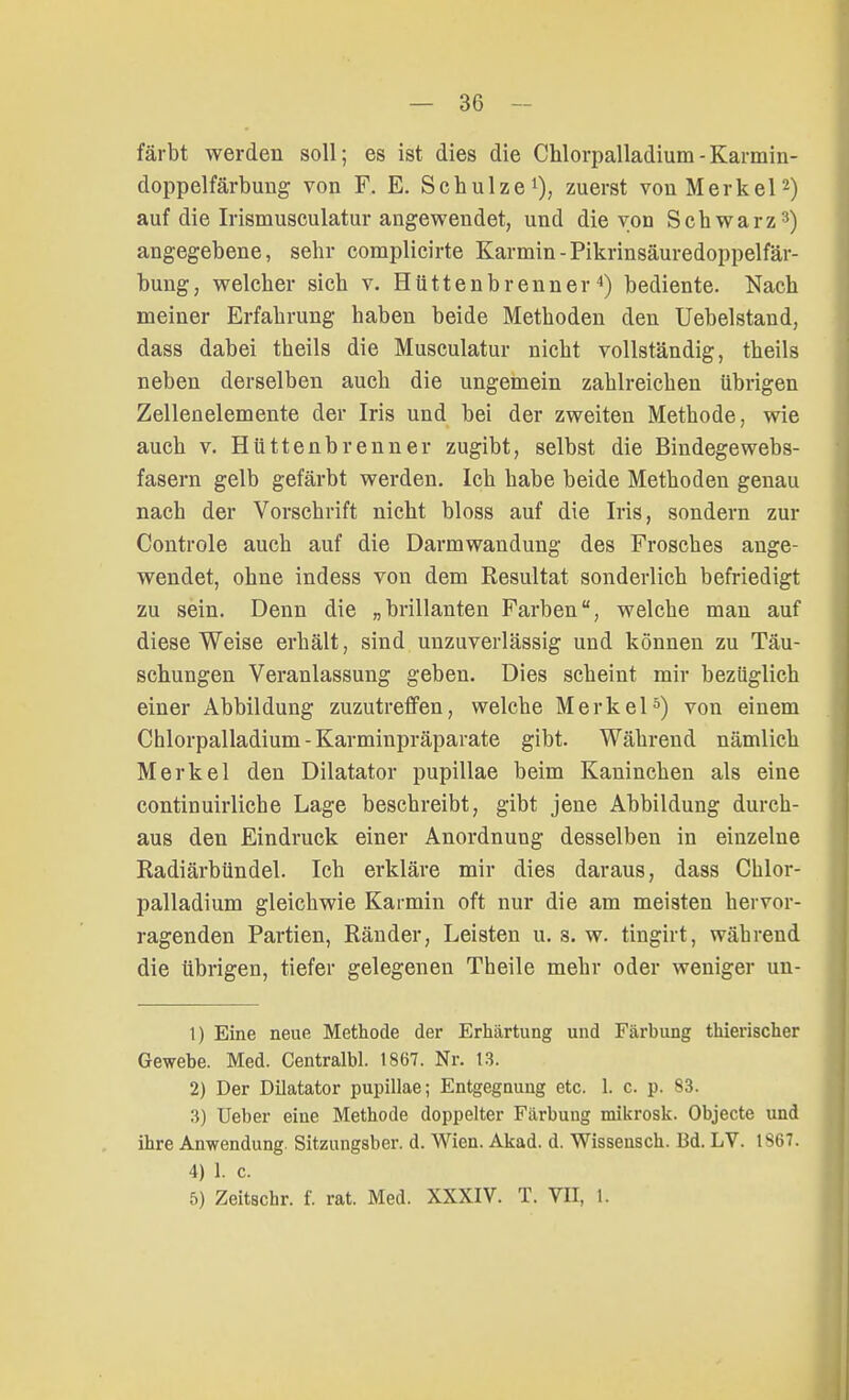 färbt werden soll; es ist dies die Chloi^alladium-Karmin- doppelfärbung von F. E. Schulze1), zuerst von Merkel2) auf die Irismusculatur angewendet, und die von Schwarz3) angegebene, sehr complicirte Karmin-Pikrinsäuredoppelfär- bung, welcher sich v. Hüttenbrenner4) bediente. Nach meiner Erfahrung haben beide Methoden den Uebelstand, dass dabei theils die Musculatur nicht vollständig, theils neben derselben auch die ungemein zahlreichen übrigen Zellenelemente der Iris und bei der zweiten Methode, wie auch v. Hüttenbrenner zugibt, selbst die Bindegewebs- fasern gelb gefärbt werden. Ich habe beide Methoden genau nach der Vorschrift nicht bloss auf die Iris, sondern zur Controle auch auf die Darmwandung des Frosches ange- wendet, ohne indess von dem Resultat sonderlich befriedigt zu sein. Denn die „brillanten Farben, welche man auf diese Weise erhält, sind unzuverlässig und können zu Täu- schungen Veranlassung geben. Dies scheint mir bezüglich einer Abbildung zuzutreffen, welche Merkel5) von einem Chlorpalladium-Karminpräparate gibt. Während nämlich Merkel den Dilatator pupillae beim Kaninchen als eine continuirliche Lage beschreibt, gibt jene Abbildung durch- aus den Eindruck einer Anordnung desselben in einzelne Radiärbündel. Ich erkläre mir dies daraus, dass Chlor- palladium gleichwie Karmin oft nur die am meisten hervor- ragenden Partien, Ränder, Leisten u. s. w. tingirt, während die übrigen, tiefer gelegenen Theile mehr oder weniger un- 1) Eine neue Methode der Erhärtung und Färbung thierischer Gewebe. Med. Centralbl. 1867. Nr. 13. 2) Der Dilatator pupillae; Entgegnung etc. 1. c. p. 83. 3) Ueber eine Methode doppelter Färbung mikrosk. Objecte und ihre Anwendung. Sitzungsber. d. Wien. Akad. d. Wissensch. Bd. LV. 1867. 4) 1. c. 5) Zeitschr. f. rat. Med. XXXIV. T. VII, l.