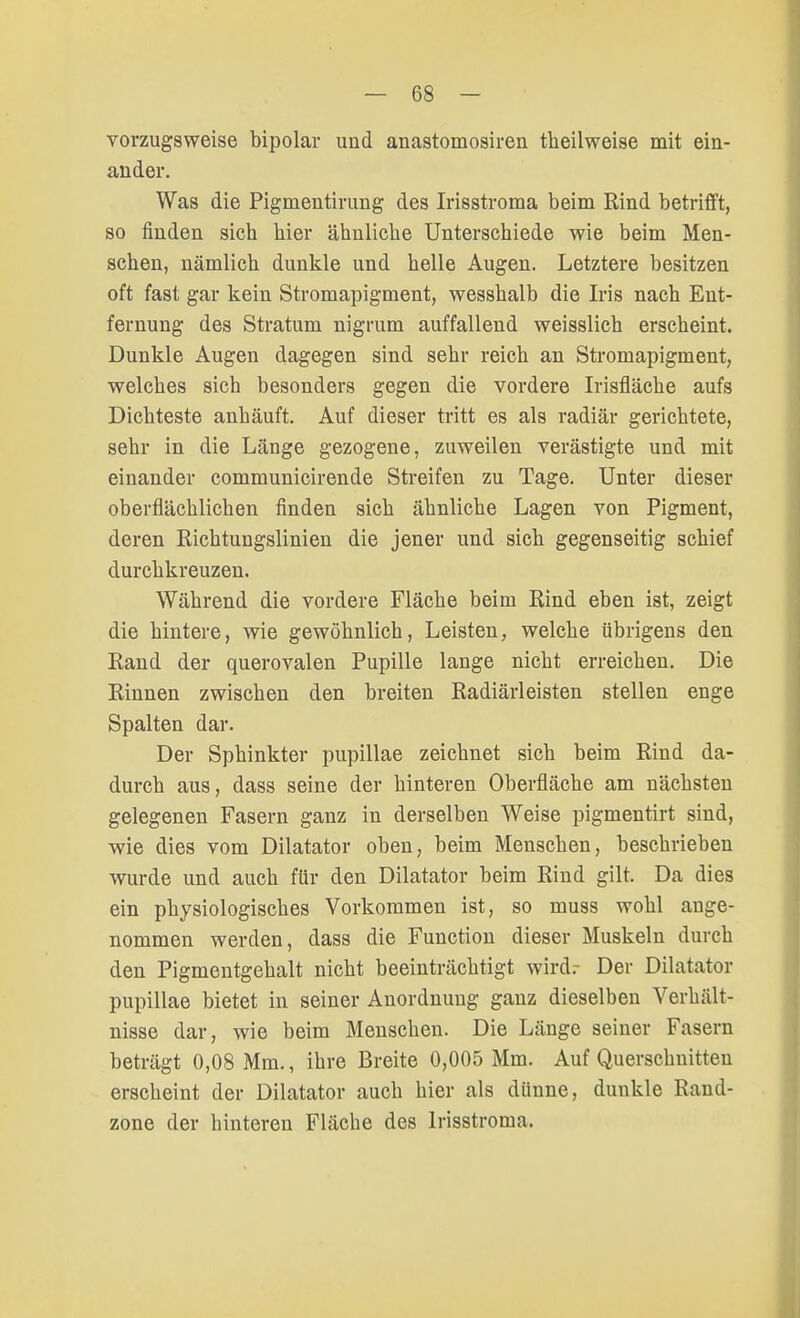 vorzugsweise bipolar und anastomosiren theilweise mit ein- ander. Was die Pigmentirung des Irisstroma beim Rind betrifft, so finden sich hier ähnliche Unterschiede wie beim Men- schen, nämlich dunkle und helle Augen. Letztere besitzen oft fast gar kein Stromapigment, wesshalb die Iris nach Ent- fernung des Stratum nigrum auffallend weisslich erscheint. Dunkle Augen dagegen sind sehr reich an Stromapigment, welches sich besonders gegen die vordere Irisfiäche aufs Dichteste anhäuft. Auf dieser tritt es als radiär gerichtete, sehr in die Länge gezogene, zuweilen verästigte und mit einander communicirende Streifen zu Tage. Unter dieser oberflächlichen finden sich ähnliche Lagen von Pigment, deren Richtungslinien die jener und sich gegenseitig schief durchkreuzen. Während die vordere Fläche beim Rind eben ist, zeigt die hintere, wie gewöhnlich, Leisten, welche übrigens den Rand der querovalen Pupille lange nicht erreichen. Die Rinnen zwischen den breiten Radiärleisten stellen enge Spalten dar. Der Sphinkter pupillae zeichnet sich beim Rind da- durch aus, dass seine der hinteren Oberfläche am nächsten gelegenen Fasern ganz in derselben Weise pigmentirt sind, wie dies vom Diktator oben, beim Menschen, beschrieben wurde und auch für den Diktator beim Rind gilt. Da dies ein physiologisches Vorkommen ist, so muss wohl ange- nommen werden, dass die Function dieser Muskeln durch den Pigmentgehalt nicht beeinträchtigt wirdr Der Diktator pupillae bietet in seiner Anordnung ganz dieselben Verhält- nisse dar, wie beim Menschen. Die Länge seiner Fasern beträgt 0,08 Mm., ihre Breite 0,005 Mm. Auf Querschnitten erscheint der Diktator auch hier als dünne, dunkle Rand- zone der hinteren Fläche des lrisstroma.