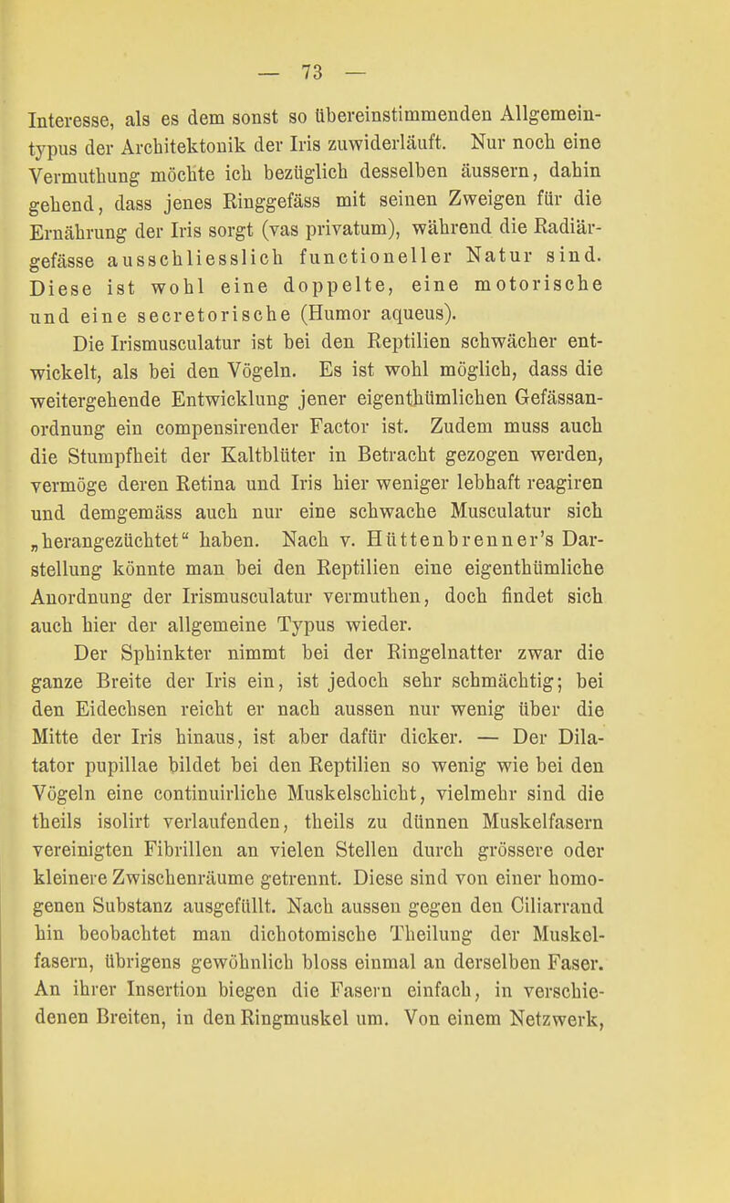 Interesse, als es dem sonst so übereinstimmenden Allgemein- typus der Architektonik der Iris zuwiderläuft. Nur noch eine Vermuthung möchte ich bezüglich desselben äussern, dahin gehend, dass jenes Ringgefäss mit seinen Zweigen für die Ernährung der Iris sorgt (vas privatum), während die Radiär- gefässe ausschliesslich functioneller Natur sind. Diese ist wohl eine doppelte, eine motorische und eine secretorische (Humor aqueus). Die Irismusculatur ist bei den Reptilien schwächer ent- wickelt, als bei den Vögeln. Es ist wohl möglich, dass die weitergehende Entwicklung jener eigenthümlichen Gefässan- ordnung ein compensirender Factor ist. Zudem muss auch die Stumpfheit der Kaltblüter in Betracht gezogen werden, vermöge deren Retina und Iris hier weniger lebhaft reagiren und demgemäss auch nur eine schwache Musculatur sich „herangezüchtet haben. Nach v. Hüttenbrenner's Dar- stellung könnte man bei den Reptilien eine eigenthümliche Anordnung der Irismusculatur vermuthen, doch findet sich auch hier der allgemeine Typus wieder. Der Sphinkter nimmt bei der Ringelnatter zwar die ganze Breite der Iris ein, ist jedoch sehr schmächtig; bei den Eidechsen reicht er nach aussen nur wenig über die Mitte der Iris hinaus, ist aber dafür dicker. — Der Dik- tator pupillae bildet bei den Reptilien so wenig wie bei den Vögeln eine continuirliche Muskelschicht, vielmehr sind die theils isolirt verlaufenden, theils zu dünnen Muskelfasern vereinigten Fibrillen an vielen Stellen durch grössere oder kleinere Zwischenräume getrennt. Diese sind von einer homo- genen Substanz ausgefüllt. Nach aussen gegen den Ciliarrand hin beobachtet man dichotomische Theilung der Muskel- fasern, übrigens gewöhnlich bloss einmal an derselben Faser. An ihrer Insertion biegen die Fasern einfach, in verschie- denen Breiten, in den Ringmuskel um. Von einem Netzwerk,