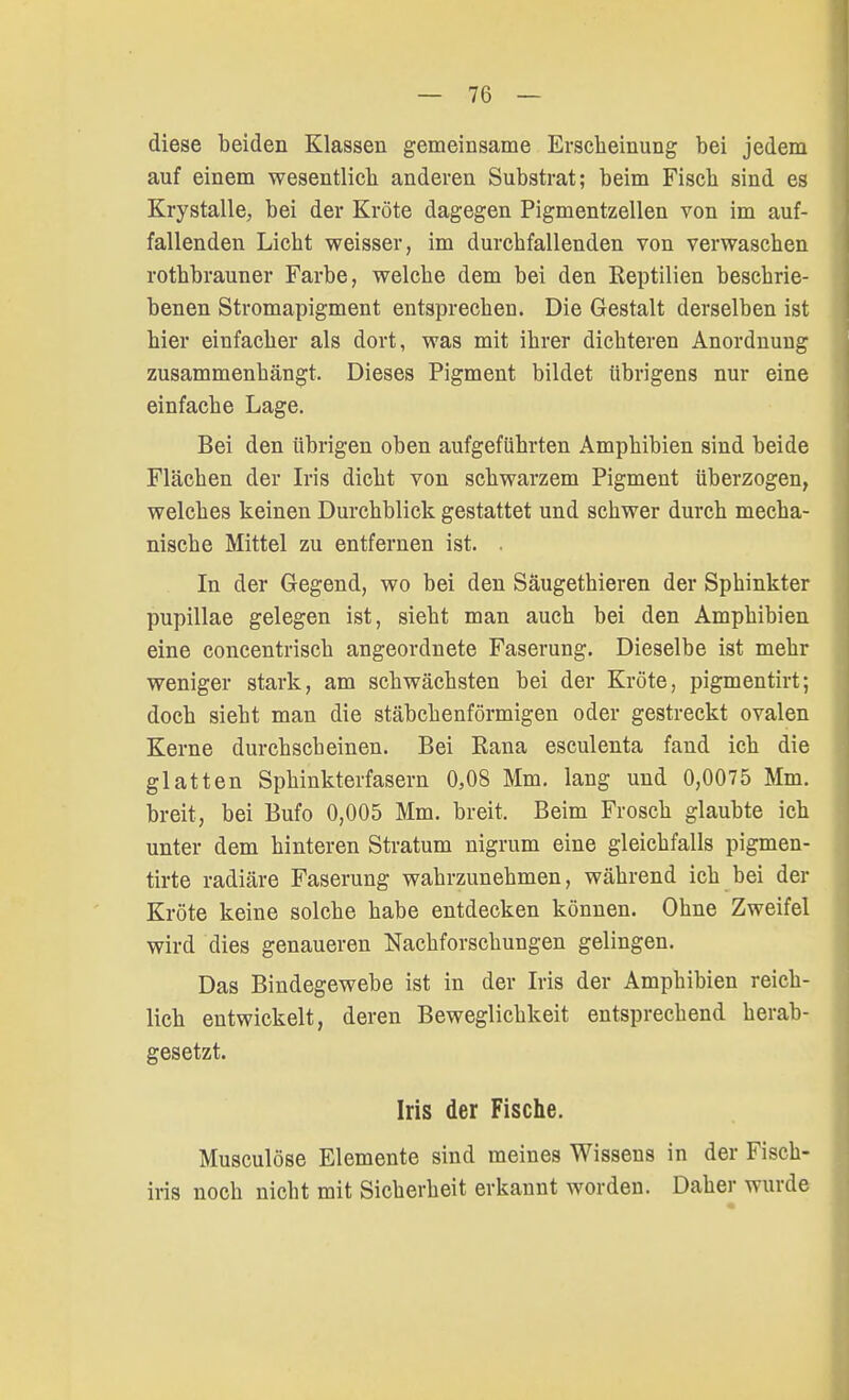 diese beiden Klassen gemeinsame Erscheinung bei jedem auf einem wesentlich anderen Substrat; beim Fiscb sind es Krystalle, bei der Kröte dagegen Pigmentzellen von im auf- fallenden Liebt weisser, im durchfallenden von verwaschen rothbrauner Farbe, welche dem bei den Reptilien beschrie- benen Stromapigment entsprechen. Die Gestalt derselben ist hier einfacher als dort, was mit ihrer dichteren Anordnung zusammenhängt. Dieses Pigment bildet übrigens nur eine einfache Lage. Bei den übrigen oben aufgeführten Amphibien sind beide Flächen der Iris dicht von schwarzem Pigment überzogen, welches keinen Durchblick gestattet und schwer durch mecha- nische Mittel zu entfernen ist. . In der Gegend, wo bei den Säugethieren der Sphinkter pupillae gelegen ist, sieht man auch bei den Amphibien eine concentrisch angeordnete Faserung. Dieselbe ist mehr weniger stark, am schwächsten bei der Kröte, pigmentirt; doch sieht man die stäbchenförmigen oder gestreckt ovalen Kerne durchscheinen. Bei Rana esculenta fand ich die glatten Sphinkterfasern 0,08 Mm. lang und 0,0075 Mm. breit, bei Bufo 0,005 Mm. breit, Beim Frosch glaubte ich unter dem hinteren Stratum nigrum eine gleichfalls pigmen- tirte radiäre Faserung wahrzunehmen, während ich bei der Kröte keine solche habe entdecken können. Ohne Zweifel wird dies genaueren Nachforschungen gelingen. Das Bindegewebe ist in der Iris der Amphibien reich- lich entwickelt, deren Beweglichkeit entsprechend herab- gesetzt. Iris der Fische. Musculöse Elemente sind meines Wissens in der Fisch- iris noch nicht mit Sicherheit erkannt worden. Daher wurde