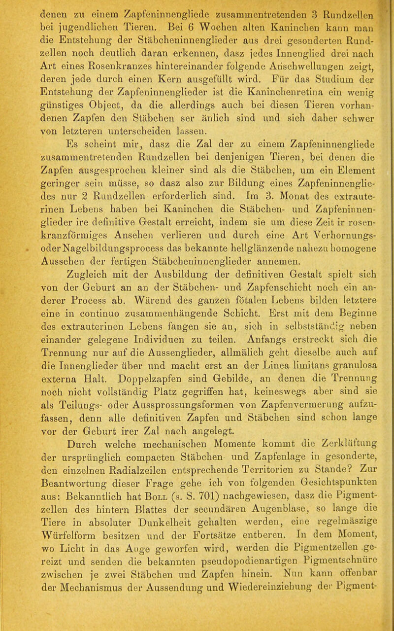 denen zu einem Znpfeninnengliede zusammentretenden 3 Rundzellen bei jugendlichen Tieren. Bei 6 Wochen alten Kaninchen kaim man die Entstehung der Stäbcheninnenglieder aus drei gesonderten Rund- zellen noch deutlich daran erkennen, dasz jedes Innenglied drei nach Art eines Rosenkranzes hintereinander folgende Anschwellungen zeigt, deren jede durch einen Kei'n ausgefüllt wird. Für das Studium der Entstehung der Zapfeniunenglieder ist die Kaninchenretiiia ein wenig günstiges Object, da die allerdings auch bei diesen Tieren vorhan- denen Zapfen den Stäbchen ser änlich sind und sich daher schwer von letzteren unterscheiden lassen. Es scheint mir, dasz die Zal der zu einem Zapfeninnengliede zusammentretenden Rundzellen bei denjenigen Tieren, bei denen die Zapfen ausgesprochen kleiner sind als die Stäbehen, um ein Element geringer sein müsse, so dasz also zur Bildung eines Zapfeninnenglie- des nur 2 Rundzellen ei'forderlich sind. Im 3. Monat des extraute- rinen Lebens haben bei Kaninchen die Stäbchen- und Zapfeninnen- glieder ire definitive Gestalt erreicht, indem sie um diese Zeit ir rosen- kranzförmiges Ansehen verlieren und durch eine Art Verhornungs- oderNagelbildungsprocess das bekannte hellglänzende nahezu homogene Aussehen der fertigen Stäbcheninnenglieder annemen. Zugleich mit der Ausbildung der definitiven Gestalt spielt sich von der Geburt an an der Stäbchen- und Zapfenschicht noch ein an- derer Process ab. Wärend des ganzen fötalen Lebens bilden letztere eine in continuo zusammenhängende Schicht. Erst mit dem Beginne des extrauterinen Lebens fangen sie an, sich in selbstständig neben einander gelegene Individuen zu teilen. Anfangs erstreckt sich die Trennung nur auf die Aussenglieder, allmälich geht dieselbe auch auf die Innenglieder über und macht erst an der Linea limitans granulosa externa Halt. Doppelzapfen sind Gebilde, an denen die Trennung noch nicht vollständig Platz gegriffen hat, keineswegs aber sind sie als Teilungs- oder Aussprossungsformen von Zapfenvermerung aufzu- fassen, denn alle definitiven Zapfen und Stäbchen sind schon lange vor der Geburt irer Zal nach angelegt. Durch welche mechanischen Momente kommt die Zerklüftung der ursprünglich compacten Stäbchen und Zapfenlage in gesonderte, den einzelnen Radialzeilen entsprechende Territorien zu Stande? Zur Beantwortung dieser Frage gehe ich von folgenden Gesichtspunkten aus: Bekanntlich hat Boll (s. S. 701) nachgewiesen, dasz die Pigment- zellen des hintern Blattes der secundären Augenblase, so lange die Tiere in absoluter Dunkelheit gehalten werden, eine regelmäszige Würfelform besitzen und der Fortsätze entberen. In dem Moment, wo Licht in das Ange geworfen wird, werden die Pigmentzellen ge- reizt und senden die bekannten pseudopodienartigen Pigmentschnüre zwischen je zwei Stäbchen und Zapfen hinein. Nun kann offenbar der Mechanismus der Aussendung und Wiedereinziehung der Pigment-