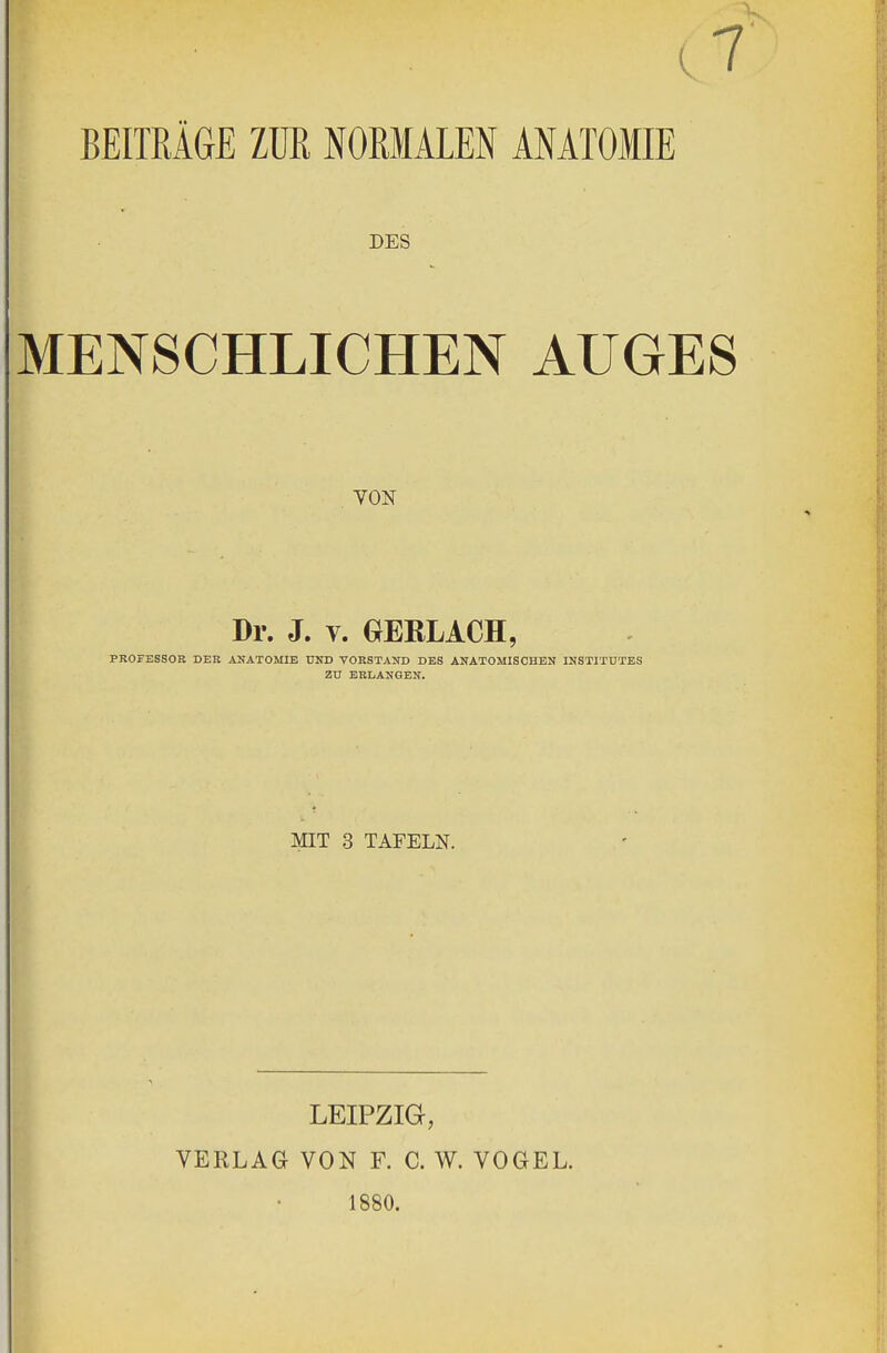 (7 BEITRAGE ZTJR NORMALEN ANATOMIE DES MENSCHLICHEN AUGES VON Dr. J. v. OERLACH, PROFESSOR DER ANATOMIE UND VORSTAND DES ANATOMISCHEN INSTITUTES ZU ERLANGEN. MIT 3 TAFELN. LEIPZIG, VERLAG VON F. C. W. VOGEL. 1880.