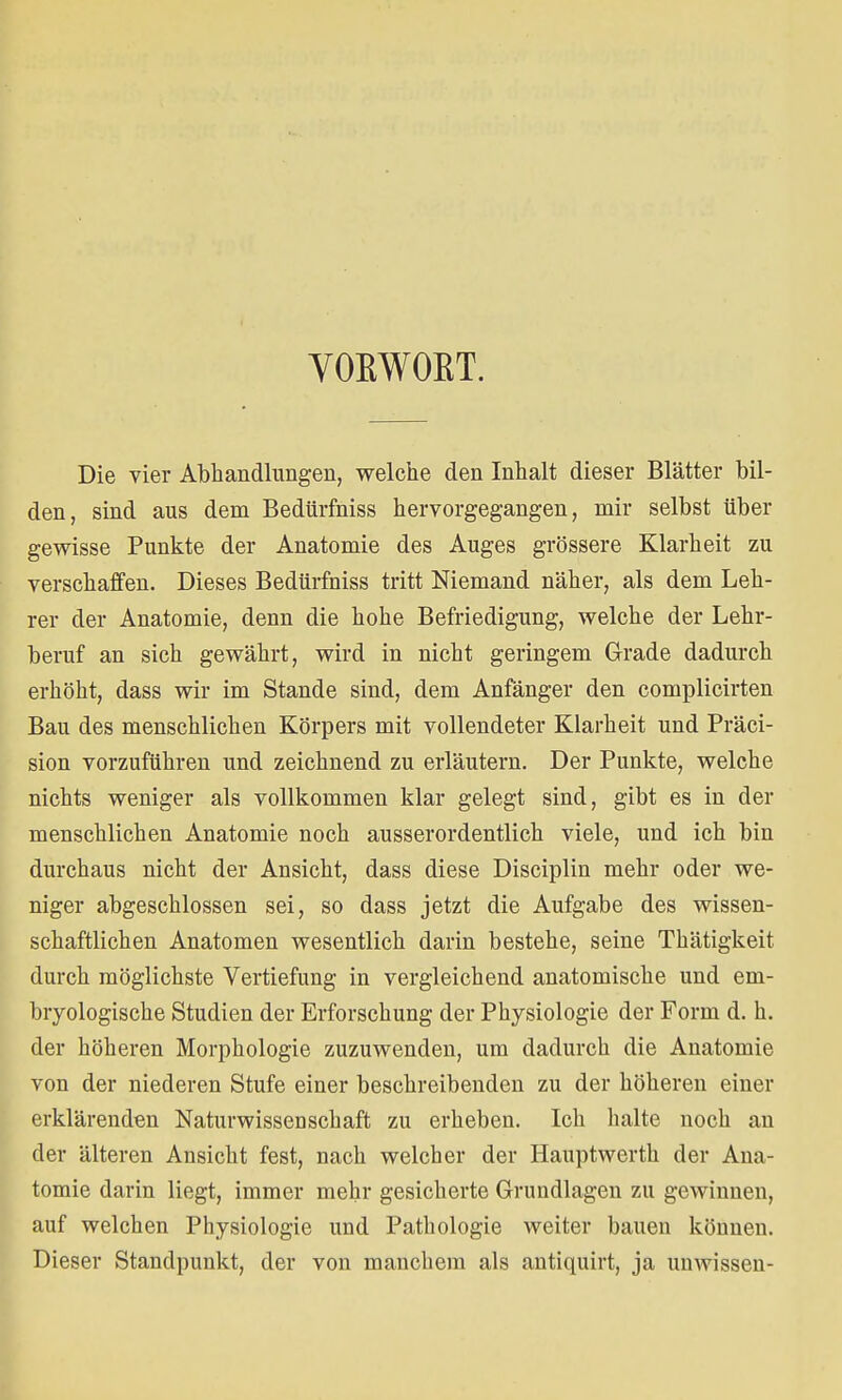 VOEWOKT. Die vier Abhandlungen, welche den Inhalt dieser Blätter bil- den, sind aus dem Bedürfniss hervorgegangen, mir selbst über gewisse Punkte der Anatomie des Auges grössere Klarheit zu verschaffen. Dieses Bedürfniss tritt Niemand näher, als dem Leh- rer der Anatomie, denn die hohe Befriedigung, welche der Lehr- beruf an sich gewährt, wird in nicht geringem Grade dadurch erhöht, dass wir im Stande sind, dem Anfänger den complicirten Bau des menschlichen Körpers mit vollendeter Klarheit und Präci- sion vorzuführen und zeichnend zu erläutern. Der Punkte, welche nichts weniger als vollkommen klar gelegt sind, gibt es in der menschlichen Anatomie noch ausserordentlich viele, und ich bin durchaus nicht der Ansicht, dass diese Disciplin mehr oder we- niger abgeschlossen sei, so dass jetzt die Aufgabe des wissen- schaftlichen Anatomen wesentlich darin bestehe, seine Thätigkeit durch möglichste Vertiefung in vergleichend anatomische und em- bryologische Studien der Erforschung der Physiologie der Form d. h. der höheren Morphologie zuzuwenden, um dadurch die Anatomie von der niederen Stufe einer beschreibenden zu der höheren einer erklärenden Naturwissenschaft zu erheben. Ich halte noch an der älteren Ansicht fest, nach welcher der Hauptwerth der Ana- tomie darin liegt, immer mehr gesicherte Grundlagen zu gewinnen, auf welchen Physiologie und Pathologie weiter bauen können. Dieser Standpunkt, der von manchem als antiquirt, ja unwissen-