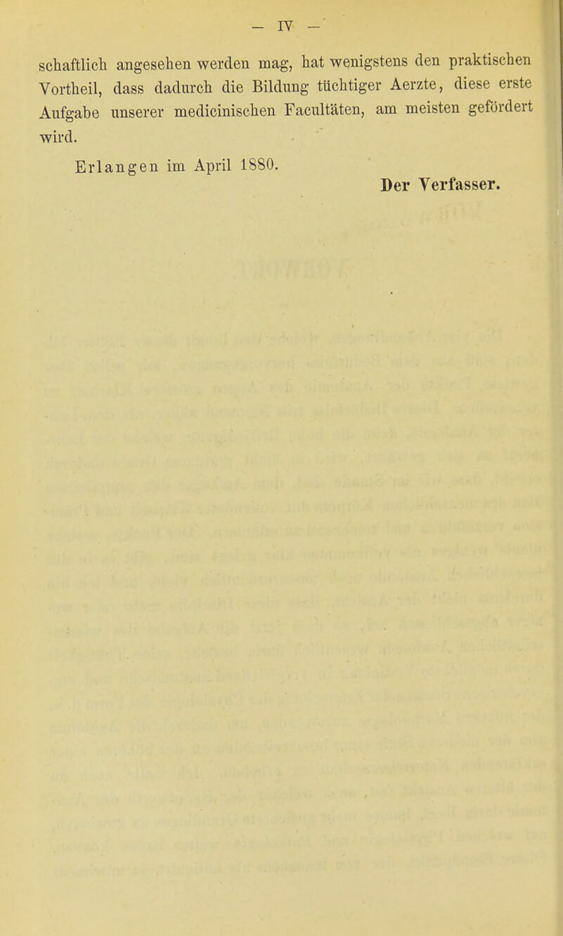 schaftlich angesehen werden mag, hat wenigstens den praktischen Vortheil, dass dadurch die Bildung tüchtiger Aerzte, diese erste Aufgabe unserer medicinischen Facultäten, am meisten gefördert wird. Erlangen im April 1880. Der Verfasser.