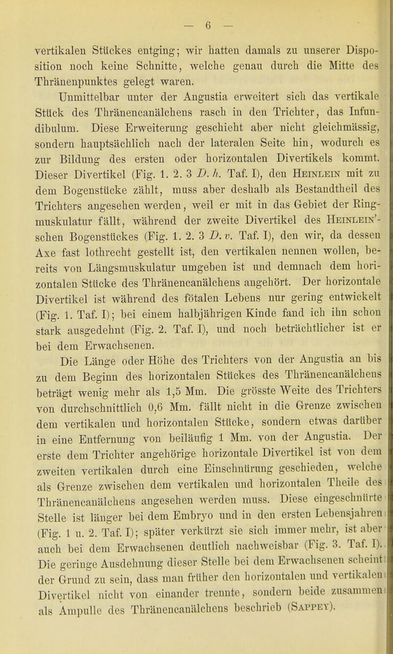 vertikalen Stückes entging; wir hatten damals zu unserer Dispo- sition noch keine Schnitte, welche genau durch die Mitte des Thränenpunktes gelegt waren. Unmittelbar unter der Angustia erweitert sich das vertikale Stück des Thränencanälchens rasch in den Trichter, das Infun- dibulum. Diese Erweiterung geschieht aber nicht gleichmässig, sondern hauptsächlich nach der lateralen Seite hin, wodurch es zur Bildung des ersten oder horizontalen Divertikels kommt. Dieser Divertikel (Fig. 1. 2. 3 D. h. Taf. I), den Heinlein mit zu dem Bogenstücke zählt, muss aber deshalb als Bestandtheil des Trichters angesehen werden, weil er mit in das Gebiet der Ring- muskulatur fällt, während der zweite Divertikel des Heinlein'- schen Bogenstückes (Fig. 1.2.3D.». Taf. I), den wir, da dessen Axe fast lothrecht gestellt ist, den vertikalen nennen wollen, be- reits von Längsmuskulatur umgeben ist und demnach dem hori- zontalen Stücke des Thränencanälchens angehört. Der horizontale Divertikel ist während des fötalen Lebens nur gering entwickelt (Fig. 1. Taf. I); bei einem halbjährigen Kinde fand ich ihn schon stark ausgedehnt (Fig. 2. Taf. I), und noch beträchtlicher ist er bei dem Erwachsenen. Die Länge oder Höhe des Trichters von der Angustia an bis zu dem Beginn des horizontalen Stückes des Thränencanälchens beträgt wenig mehr als 1,5 Mm. Die grösste Weite des Trichters von durchschnittlich 0,6 Mm. fällt nicht in die Grenze zwischen dem vertikalen und horizontalen Stücke, sondern etwas darüber in eine Entfernung von beiläufig 1 Mm. von der Angustia. Der erste dem Trichter angehörige horizontale Divertikel ist von dem zweiten vertikalen durch eine Einschnürung geschieden, welche als Grenze zwischen dem vertikalen und horizontalen Theile des Thränencanälchens angesehen werden muss. Diese eingeschnürte Stelle ist länger bei dem Embryo und in den ersten Lebensjahren! (Fig. 1 u. 2. Taf. I); später verkürzt sie sich immer mehr, ist aber auch bei dem Erwachsenen deutlich nachweisbar (Fig. 3. Taf. I), Die geringe Ausdehnung dieser Stelle bei dem Erwachsenen scheint: der Grund zu sein, dass man früher den horizontalen und vertikalem Divertikel nicht von einander trennte, sondern beide zusammen! als Ampulle des Thränencanälchens beschrieb (Sappey).