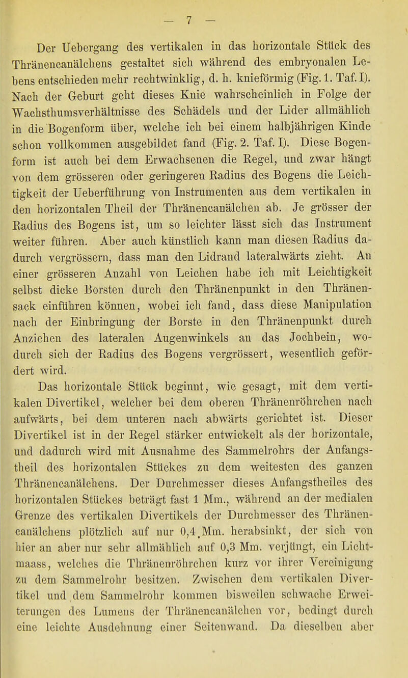 Der Uebergang des vertikalen in das horizontale Stück des Thränencanälcliens gestaltet sich während des embryonalen Le- bens entschieden mehr rechtwinklig, d. h. knieförmig (Fig. 1. Taf.I). Nach der Geburt geht dieses Knie wahrscheinlich in Folge der Wachsthumsverhältnisse des Schädels und der Lider allmählich in die Bogenform über, welche ich bei einem halbjährigen Kinde schon vollkommen ausgebildet fand (Fig. 2. Taf. I). Diese Bogen- form ist auch bei dem Erwachsenen die Regel, und zwar hängt von dem grösseren oder geringeren Radius des Bogens die Leich- tigkeit der Ueberfükrung von Instrumenten aus dem vertikalen in den horizontalen Theil der Thränencanälchen ab. Je grösser der Radius des Bogens ist, um so leichter lässt sich das Instrument weiter führen. Aber auch künstlich kann man diesen Radius da- durch vergrössern, dass man den Lidrand lateralwärts zieht. An einer grösseren Anzahl von Leichen habe ich mit Leichtigkeit selbst dicke Borsten durch den Thränenpunkt in den Thränen- sack einführen können, wobei ich fand, dass diese Manipulation nach der Einbringung der Borste in den Thränenpunkt durch Anziehen des lateralen Augenwinkels an das Jochbein, wo- durch sich der Radius des Bogens vergrössert, wesentlich geför- dert wird. Das horizontale Stück beginnt, wie gesagt, mit dem verti- kalen Divertikel, welcher bei dem oberen Thränenröhrchen nach aufwärts, bei dem unteren nach abwärts gerichtet ist. Dieser Divertikel ist in der Regel stärker entwickelt als der horizontale, und dadurch wird mit Ausnahme des Sammelrohrs der Anfangs- theil des horizontalen Stückes zu dem weitesten des ganzen Thränencanälcheus. Der Durchmesser dieses Anfangstheiles des horizontalen Stückes beträgt fast 1 Mm., während an der medialen Grenze des vertikalen Divertikels der Durchmesser des Thränen- canälcliens plötzlich auf nur 0,4.Mm. herabsinkt, der sich von hier an aber nur sehr allmählich auf 0,3 Mm. verjüngt, ein Licht- maass, welches die Thränenröhrchen kurz vor ihrer Vereinigung zu dem Sammelrohr besitzen. Zwischen dem vertikalen Diver- tikel und , dem Sammelrohr kommen bisweilen schwache Erwei- terungen des Lumens der Thränencanälchen vor, bedingt durch eine leichte Ausdehnung einer Seitenwand. Da dieselben aber