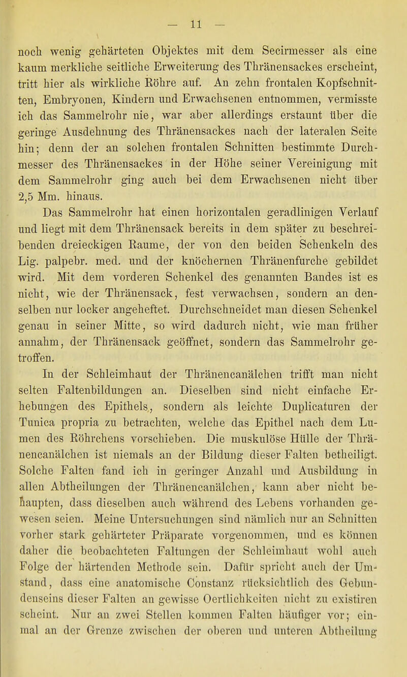 noch wenig gehärteten Objektes mit dem Secirrnesser als eine kaum merkliche seitliche Erweiterung des Thränensackes erscheint, tritt hier als wirkliche Röhre auf. An zehn frontalen Kopfschnit- ten, Embryonen, Kindern und Erwachsenen entnommen, vermisste ich das Sammelrohr nie, war aber allerdings erstaunt über die geringe Ausdehnung des Thränensackes nach der lateralen Seite hin; denn der an solchen frontalen Schnitten bestimmte Durch- messer des Thränensackes in der Höhe seiner Vereinigung mit dem Sammelrohr ging auch bei dem Erwachsenen nicht über 2,5 Mm. hinaus. Das Sammelrohr hat einen horizontalen geradlinigen Verlauf und liegt mit dem Thränensack bereits in dem später zu beschrei- benden dreieckigen Räume, der von den beiden Schenkeln des Lig. palpebr. med. und der knöchernen Thränenfurche gebildet wird. Mit dem vorderen Schenkel des genannten Bandes ist es nicht, wie der Thränensack, fest verwachsen, sondern an den- selben nur locker angeheftet. Durchschneidet man diesen Schenkel genau in seiner Mitte, so wird dadurch nicht, wie man früher annahm, der Thränensack geöffnet, sondern das Sammelrohr ge- troffen. In der Schleimhaut der Thränencanälchen trifft man nicht selten Faltenbildungen an. Dieselben sind nicht einfache Er- hebungen des Epithels, sondern als leichte Duplicaturen der Tunica propria zu betrachten, welche das Epithel nach dem Lu- men des Röhrchens vorschieben. Die muskulöse Hülle der Thrä- nencanälchen ist niemals an der Bildung dieser Falten betheiligt. Solche Falten fand ich in geringer Anzahl und Ausbildung in allen Abtheilungen der Thränencanälchen, kann aber nicht be- haupten, dass dieselben auch während des Lebens vorhanden ge- wesen seien. Meine Untersuchungen sind nämlich nur an Schnitten vorher stark gehärteter Präparate vorgenommen, und es können daher die beobachteten Faltungen der Schleimhaut wohl auch Folge der härtenden Metbode sein. Dafür spricht auch der Um' stand, dass eine anatomische Constanz rUcksichtlich des Gebun- denseins dieser Falten an gewisse Oertlichkeiten nicht zu existiren scheint. Nur an zwei Stellen kommen Falten häufiger vor; ein- mal an der Grenze zwischen der oberen und unteren Abtheilung