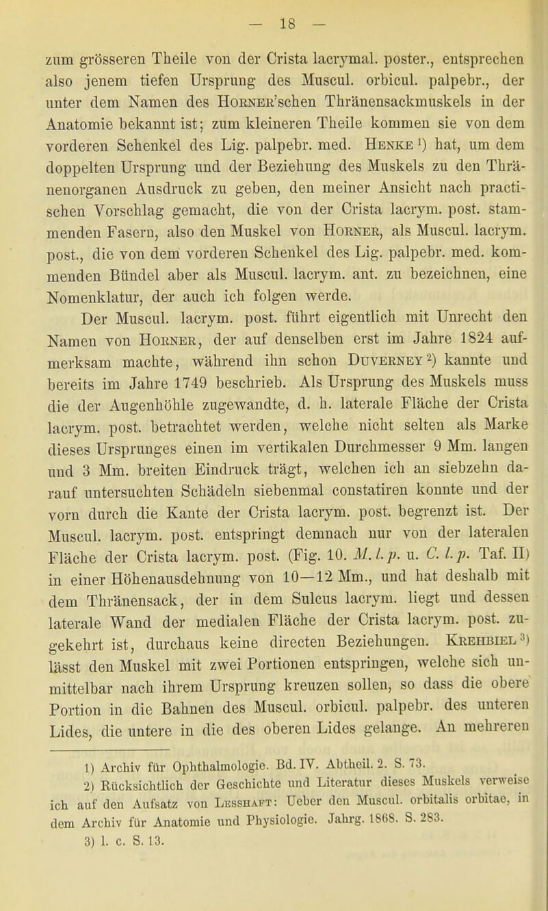 zum grösseren Theile von der Crista lacrymal. poster., entsprechen also jenem tiefen Ursprung des Muscul. orbicul. palpebr., der unter dem Namen des HoRNER'schen Thränensackmuskels in der Anatomie bekannt ist; zum kleineren Theile kommen sie von dem vorderen Schenkel des Lig. palpebr. med. Henke ') hat, um dem doppelten Ursprung und der Beziehung des Muskels zu den Thrä- nenorganen Ausdruck zu geben, den meiner Ansicht nach practi- schen Vorschlag gemacht, die von der Crista lacrym. post. stam- menden Fasern, also den Muskel von Horner, als Muscul. lacrym. post., die von dem vorderen Schenkel des Lig. palpebr. med. kom- menden Bündel aber als Muscul. lacrym. ant. zu bezeichnen, eine Nomenklatur, der auch ich folgen werde. Der Muscul. lacrym. post. führt eigentlich mit Unrecht den Namen von Horner, der auf denselben erst im Jahre 1824 auf- merksam machte, während ihn schon Duverney2) kannte und bereits im Jahre 1749 beschrieb. Als Ursprung des Muskels muss die der Augenhöhle zugewandte, d. h. laterale Fläche der Crista lacrym. post. betrachtet werden, welche nicht selten als Marke dieses Ursprunges einen im vertikalen Durchmesser 9 Mm. laugen und 3 Mm. breiten Eindruck trägt, welchen ich an siebzehn da- rauf untersuchten Schädeln siebenmal constatiren konnte und der vorn durch die Kante der Crista lacrym. post. begrenzt ist. Der Muscul. lacrym. post. entspringt demnach nur von der lateralen Fläche der Crista lacrym. post. (Fig. 10. M.Lp. u. C. Lp. Taf. II) in einer Höhenausdehnung von 10—12 Mm., und hat deshalb mit dem Thränensack, der in dem Sulcus lacrym. liegt und dessen laterale Wand der medialen Fläche der Crista lacrym. post. zu- gekehrt ist, durchaus keine directen Beziehungen. Krehbiel3) lässt den Muskel mit zwei Portionen entspringen, welche sich un- mittelbar nach ihrem Ursprung kreuzen sollen, so dass die obere Portion in die Bahnen des Muscul. orbicul. palpebr. des unteren Lides, die untere in die des oberen Lides gelange. An mehreren 1) Archiv für Ophthalmologie. Bd. IV. Abtheil. 2. S. 73. 2) Rücksichtlich der Geschichte und Literatur dieses Muskels verweise ich auf den Aufsatz von Lesshaft: Uebcr den Muscul. orbitales orbitae, in dem Archiv für Anatomie und Physiologie. Jahrg. 1868. S. 283.