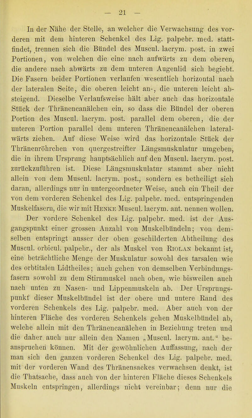 In der Nähe der Stelle, an welcher die Verwachsung des vor- deren mit dem hinteren Schenkel des Lig. palpebr. med. statt- findet, trennen sich die Bündel des Muscul. lacrym. post. in zwei Portionen, von welchen die eine nach aufwärts zu dem oberen, die andere nach abwärts zu dem unteren Augenlid sich begiebt. Die Fasern beider Portionen verlaufen wesentlich horizontal nach der lateralen Seite, die oberen leicht an-, die unteren leicht ab- steigend. Dieselbe Verlaufsweise hält aber auch das horizontale Stück der Thränencanälchen ein, so dass die Bündel der oberen Portion des Muscul. lacrym. post. parallel dem oberen, die der unteren Portion parallel dem unteren Thränencanälchen lateral- wärts ziehen. Auf diese Weise wird das horizontale Stück der Thränenröhrchen von quergestreifter Längsmuskulatur umgeben, die in ihrem Ursprung hauptsächlich auf den Muscul. lacrym. post. zurückzuführen ist. Diese Längsmuskulatur stammt aber nicht allein von dem Muscul. lacrym. post., sondern es betheiligt sich daran, allerdings nur in untergeordneter Weise, auch ein Theil der von dem vorderen Schenkel des Lig. palpebr. med. entspringenden Muskelfasern, die wir mit Henke Muscul. lacrym. ant. nennen wollen. Der vordere Schenkel des Lig. palpebr. med. ist der Aus- gangspunkt einer grossen Anzahl von Muskelbündeln; von dem- selben entspringt ausser der oben geschilderten Abtheilung des Muscul. orbicul. palpebr., der als Muskel von Eiolan bekannt ist, eine beträchtliche Menge der Muskulatur sowohl des tarsalen wie des orbtitalen Lidtheiles; auch gehen von demselben Verbindungs- fasern sowohl zu dem Stirnmuskel nach oben, wie bisweilen auch nach unten zu Nasen- und Lippenmuskeln ab. Der Ursprungs- punkt dieser Muskelbündel ist der obere und untere Rand des vorderen Schenkels des Lig. palpebr. med. Aber auch von der hinteren Fläche des vorderen Schenkels gehen Muskelbündel ab, welche allein mit den Thränencanälchen in Beziehung treten und die daher auch nur allein den Namen „Muscul. lacrym. ant. be- anspruchen können. Mit der gewöhnlichen Auffassung, nach der man sich den ganzen vorderen Schenkel des Lig. palpebr. med. mit der vorderen Wand des Thränensackes verwachsen denkt, ist die Thatsache, dass auch von der hinteren Fläche dieses Schenkels Muskeln entspringen, allerdings nicht vereinbar; denn nur die