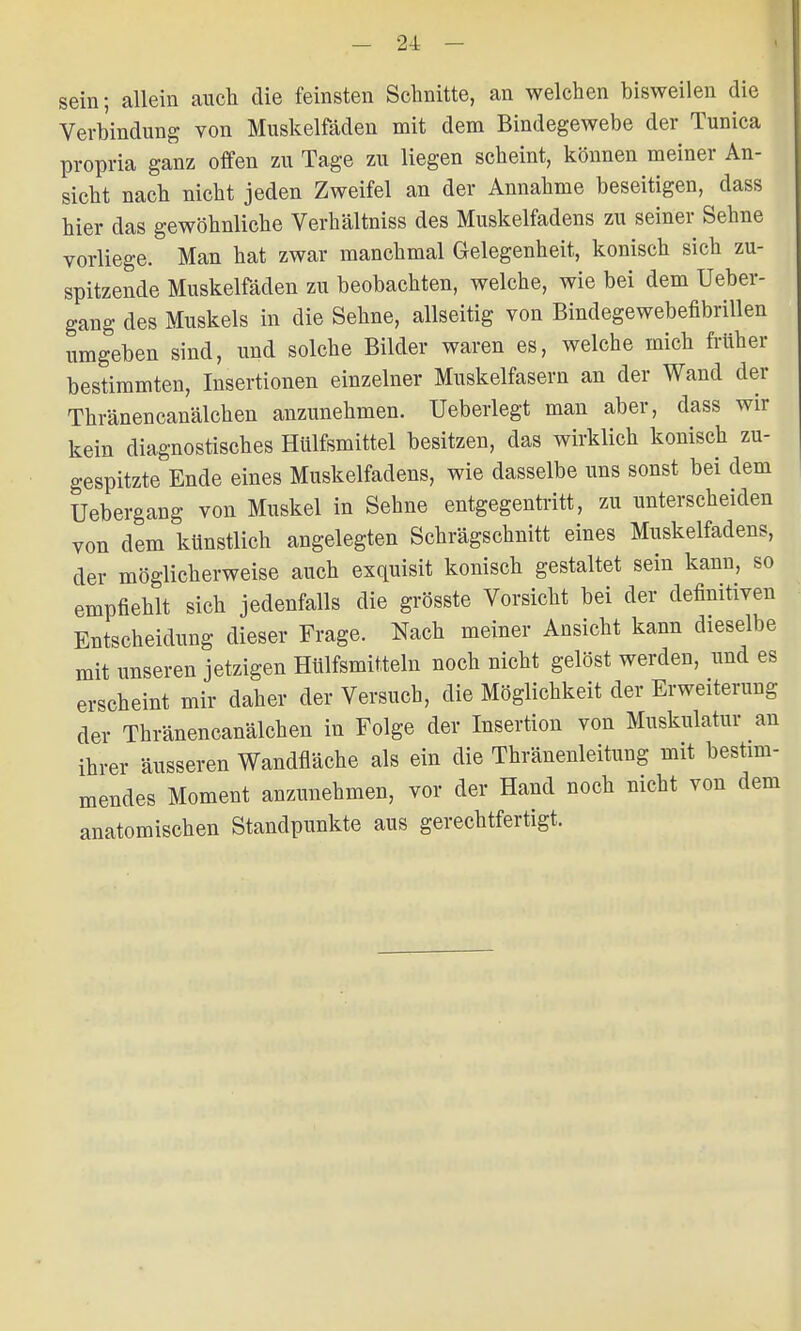 sein; allein auch die feinsten Schnitte, an welchen bisweilen die Verbindung von Muskelfaden mit dem Bindegewebe der Tunica propria ganz offen zu Tage zu liegen scheint, können meiner An- sicht nach nicht jeden Zweifel an der Annahme beseitigen, dass hier das gewöhnliche Verhältniss des Muskelfadens zu seiner Sehne vorliege. Man hat zwar manchmal Gelegenheit, konisch sich zu- spitzende Muskelfäden zu beobachten, welche, wie bei dem Ueber- gang des Muskels in die Sehne, allseitig von Bindegewebenbrillen umgeben sind, und solche Bilder waren es, welche mich früher bestimmten, Insertionen einzelner Muskelfasern an der Wand der Thränencanälchen anzunehmen. Ueberlegt man aber, dass wir kein diagnostisches Hülfsmittel besitzen, das wirklich konisch zu- gespitzte Ende eines Muskelfadens, wie dasselbe uns sonst bei dem Uebergang von Muskel in Sehne entgegentritt, zu unterscheiden von dem künstlich angelegten Schrägschnitt eines Muskelfadens, der möglicherweise auch exquisit konisch gestaltet sein kann, so empfiehlt sich jedenfalls die grösste Vorsicht bei der definitiven Entscheidung dieser Frage. Nach meiner Ansicht kann dieselbe mit unseren jetzigen Hülfsmitteln noch nicht gelöst werden, und es erscheint mir daher der Versuch, die Möglichkeit der Erweiterung der Thränencanälchen in Folge der Insertion von Muskulatur an ihrer äusseren Wandfläche als ein die Thränenleitung mit bestim- mendes Moment anzunehmen, vor der Hand noch nicht von dem anatomischen Standpunkte aus gerechtfertigt.