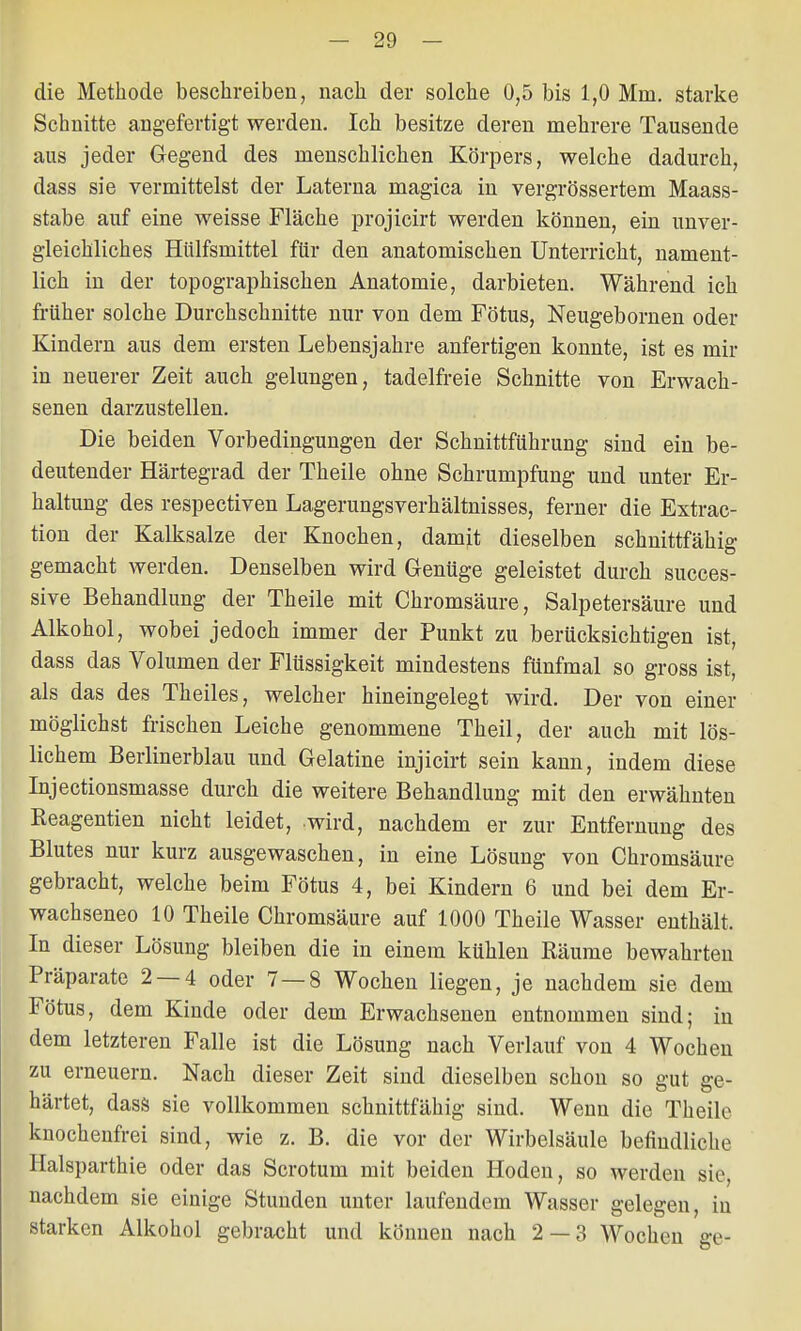 die Methode beschreiben, nach der solche 0,5 bis 1,0 Min. starke Schnitte angefertigt werden. Ich besitze deren mehrere Tausende aus jeder Gegend des menschlichen Körpers, welche dadurch, dass sie vermittelst der Laterna magica in vergrössertem Maass- stabe auf eine weisse Fläche projicirt werden können, ein unver- gleichliches Hülfsmittel für den anatomischen Unterricht, nament- lich in der topographischen Anatomie, darbieten. Während ich früher solche Durchschnitte nur von dem Fötus, Neugebornen oder Kindern aus dem ersten Lebensjahre anfertigen konnte, ist es mir in neuerer Zeit auch gelungen, tadelfreie Schnitte von Erwach- senen darzustellen. Die beiden Vorbedingungen der Schnittführung sind ein be- deutender Härtegrad der Theile ohne Schrumpfung und unter Er- haltung des respectiven Lagerungsverhältnisses, ferner die Extrac- tion der Kalksalze der Knochen, damit dieselben schnittfähig gemacht werden. Denselben wird Genüge geleistet durch succes- sive Behandlung der Theile mit Chromsäure, Salpetersäure und Alkohol, wobei jedoch immer der Punkt zu berücksichtigen ist, dass das Volumen der Flüssigkeit mindestens fünfmal so gross ist, als das des Theiles, welcher hineingelegt wird. Der von einer möglichst frischen Leiche genommene Theil, der auch mit lös- lichem Berlinerblau und Gelatine injicirt sein kann, indem diese Injectionsmasse durch die weitere Behandlung mit den erwähnten Reagentien nicht leidet, wird, nachdem er zur Entfernung des Blutes nur kurz ausgewaschen, in eine Lösung von Chromsäure gebracht, welche beim Fötus 4, bei Kindern 6 und bei dem Er- wachseneo 10 Theile Chromsäure auf 1000 Theile Wasser enthält. In dieser Lösung bleiben die in einem kühlen Räume bewahrten Präparate 2 — 4 oder 7 — 8 Wochen liegen, je nachdem sie dem Fötus, dem Kinde oder dem Erwachsenen entnommen sind; in dem letzteren Falle ist die Lösung nach Verlauf von 4 Wochen zu erneuern. Nach dieser Zeit sind dieselben schon so gut ge- härtet, dass sie vollkommen schnittfähig sind. Wenn die Theile knochenfrei sind, wie z. B. die vor der Wirbelsäule befindliche Halsparthie oder das Scrotum mit beiden Hoden, so werden sie, nachdem sie einige Stunden unter laufendem Wasser gelegen, in starken Alkohol gebracht und können nach 2 — 3 Wochen ge-