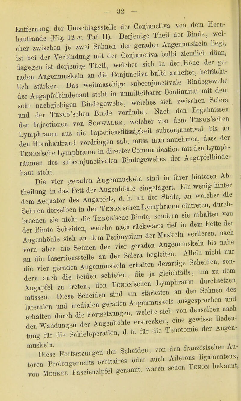 • Entfernung der Umschlagsstelle der Conjunctiva von dem Horn- hautrande (Fig. 12 x. Tat II). Derjenige Theil der Binde, wel- cher zwischen je zwei Sehnen der geraden Augenmuskeln hegt, ist bei der Verbindung mit der Conjunctiva bulbi ziemlich dunn, dagegen ist derjenige Theil, welcher sich in der .Höhe der ge- raden Augenmuskeln an die Conjunctiva bulbi anheftet betracht- lich stärker. Das weitmaschige subconjunctivale Bindegewebe der Augapfelbindehaut steht in unmittelbarer Continuität mit dem sehr nachgiebigen Bindegewebe, welches sich zwischen Sclera und der Tenon'sehen Binde vorfindet. Nach den Ergebnissen der Injectionen von Schwalbe, welcher von dem Teno*sehen Lymphraum aus die Injectionsflüssigkeit subconjunetival bis an den Hornhautrand vordringen sah, muss man annehmen, dass der TENON'sche Lymphraum in directer Communication mit den Lympli- räumen des subconjunctivalen Bindegewebes der Augapfelbmde- haut steht. . .. Ah Die vier geraden Augenmuskeln sind in ihrer kinteien Ab- theilung in das Fett der Augenhöhle eingelagert. Ein wenig hinter dem Äquator des Angapfels, d. h. an der Stelle, «_ Sehnen derselben in den Tüschen Lymphraum ernteten durch brechen sie nicht die Wache Binde, sondern .^halten von der Binde Scheiden, welche nach rückwärts tief in dem Fette de, Augenhöhle sich an dem Perimysium der Muskeln verlieren, na h tl aber die Sehnen der vier geraden Augenmnskein b, nah an die Insertionsstelle an der Sclera begleiten. Ataa nicht »a. LL geraden Angenmnskeln erhalten £ dem auch die beiden schiefen, die ja gleichfalls, Augapfel zu treten, den Tüschen Lymphra,™ diichsetzen mltsscn Diese Scheiden sind am stärksten an den Sehnen des Tatetalen und ^^^T^^ZT^ erhalten durch die Fortsetzungen, welche sieh von denselben nac Endungen der ^f^TC^Z SS tung für die Schieloperation, d. n. tili aie muskeln ,1.,. qphPiden von den französischen Au- Diese Fortsetzungen der Scheiden, Ugamenteuxj toren Prolongements sin iJL bekannt, von Merkel Fascienzipfel genannt, warei