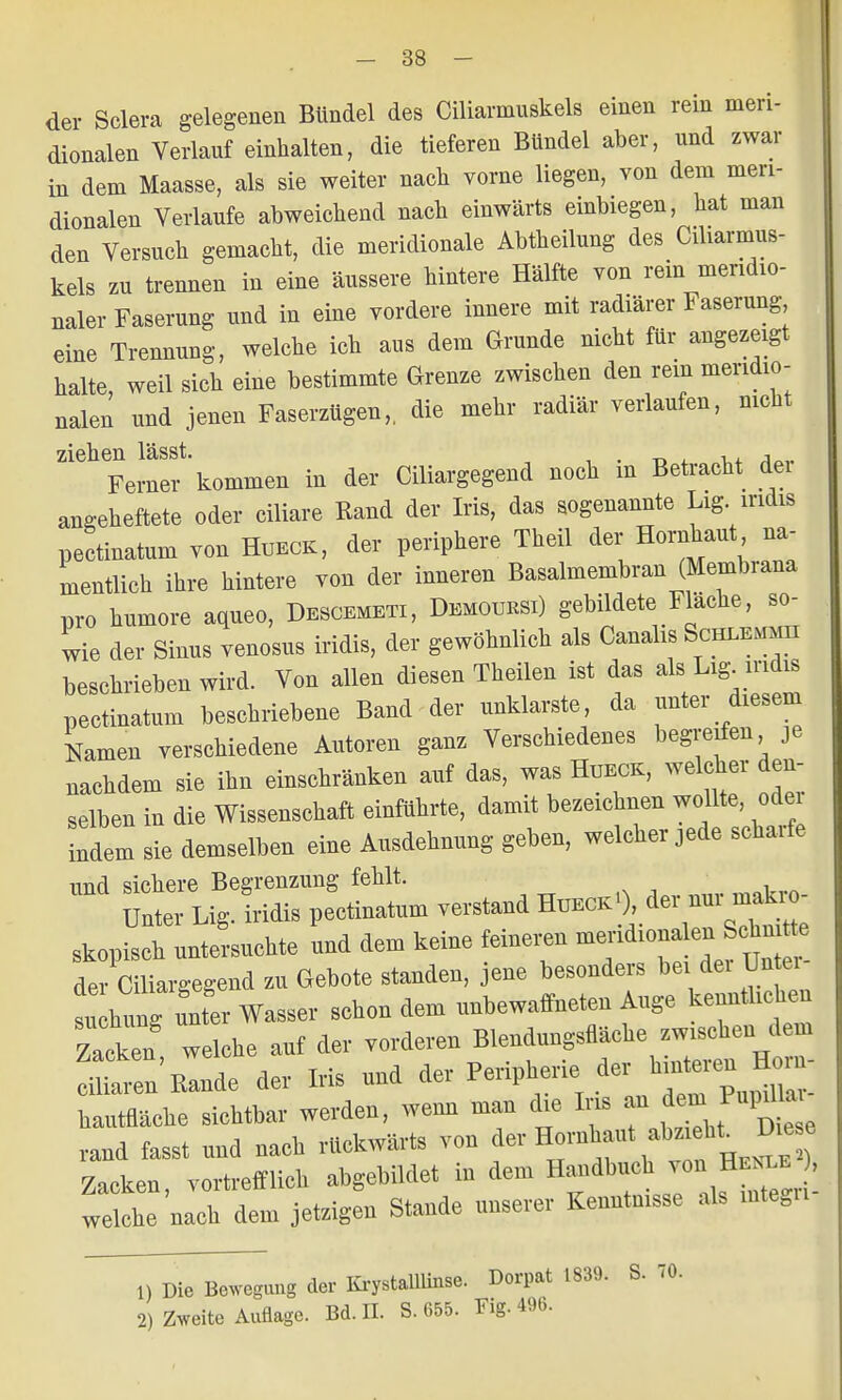 der Sclera gelegenen Bündel des Ciliarmuskels einen rein men- dionalen Verlauf einhalten, die tieferen Bündel aber, und zwar in dem Maasse, als sie weiter nach vorne liegen, von dem men- dionalen Verlaufe abweichend nach einwärts einbiegen, bat man den Versuch gemacht, die meridionale Abtheilung des Ciliarmus- kels zu trennen in eine äussere hintere Hälfte von rein mendio- naler Faserung und in eine vordere innere mit radiärer Faserung eine Trennung, welche ich aus dem Grunde nicht für angezeigt halte, weil sich eine bestimmte Grenze zwischen den rem mendio- nalen und jenen Faserzügen,, die mehr radiär verlaufen, nicht ziehen lässt. , , Ferner kommen in der Ciliargegend noch m Betracht dei angeheftete oder ciliare Rand der Iris, das sogenannte Lig iridis pectinatum von Hueck, der periphere Theil der Hornhaut na- mentlich ihre hintere von der inneren Basalmembran (Membrana pro humore aqueo, Descemet!, Demoursi) gebildete Fläche, so- wie der Sinus venosus iridis, der gewöhnlich als Canalis Schlemmh beschrieben wird. Von allen diesen Theilen ist das als Lig iridis pectinatum beschriebene Band der unklarste, da unter diesem Namen verschiedene Autoren ganz Verschiedenes begreifen je nachdem sie ihn einschränken auf das, was Hueck, welcher den- selben in die Wissenschaft einführte, damit bezeichnen wollte, odei Indem sie demselben eine Ausdehnung geben, welcher jede scharfe und sichere Begrenzung fehlt. Unier Lig. iridis pectinatum verstand Hdeck1), der nur makio- skopisch untersuchte und dem keine feineren meridionalen^Schn tt der Ciliargegend zu Gebote standen, jene besonders bei der ünte. i bung clutcr Wasser sehendem unbewaffneten Auge kenntlichen Zacken welche anf der vorderen Blendungsflacke zwischen dein ^euEaude der Iris und der Peripherie; de, hantflache sichtbar werden, wenn man die Ins n dem^upd »^ rand fasst nnd nach rückwärts von 4»^**«? Zacken, vortrefflich abgebildet in dem Handbuch von HM , welche nach dem jetzigen Stande unserer Kenntnisse als mtegu 1) Die Bewegung der KrystollUnse. Dorpat 1839. 2) Zweite Auflage. Bd. II. S. 655. Fig. 4%. S. TO.