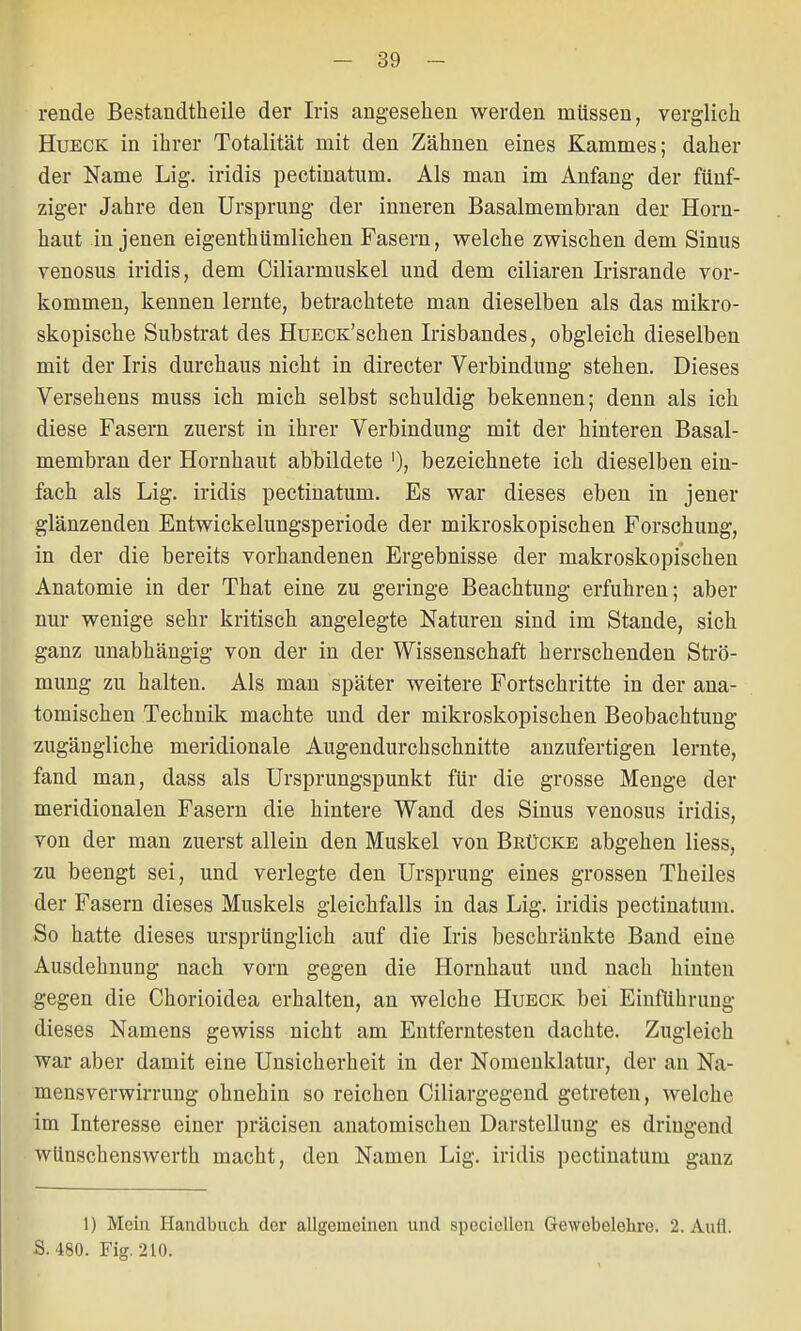 rende Bestandteile der Iris angesehen werden müssen, verglich Hueck in ihrer Totalität mit den Zähnen eines Kammes; daher der Name Lig. iridis pectinatum. Als man im Anfang der fünf- ziger Jahre den Ursprung der inneren Basalmembran der Horn- haut in jenen eigenthümlichen Fasern, welche zwischen dem Sinus venosus iridis, dem Ciliarmuskel und dem ciliaren Irisrande vor- kommen, kennen lernte, betrachtete man dieselben als das mikro- skopische Substrat des HuECK'schen Irisbandes, obgleich dieselben mit der Iris durchaus nicht in directer Verbindung stehen. Dieses Versehens muss ich mich selbst schuldig bekennen; denn als ich diese Fasern zuerst in ihrer Verbindung mit der hinteren Basal- membran der Hornhaut abbildete '); bezeichnete ich dieselben ein- fach als Lig. iridis pectinatum. Es war dieses eben in jener glänzenden Entwickelungsperiode der mikroskopischen Forschung, in der die bereits vorhandenen Ergebnisse der makroskopischen Anatomie in der That eine zu geringe Beachtung erfuhren; aber nur wenige sehr kritisch angelegte Naturen sind im Stande, sich ganz unabhängig von der in der Wissenschaft herrschenden Strö- mung zu halten. Als man später weitere Fortschritte in der ana- tomischen Technik machte und der mikroskopischen Beobachtung zugängliche meridionale Augendurchschnitte anzufertigen lernte, fand man, dass als Ursprungspunkt für die grosse Menge der meridionalen Fasern die hintere Wand des Sinus venosus iridis, von der man zuerst allein den Muskel von Brücke abgehen Hess, zu beengt sei, und verlegte den Ursprung eines grossen Theiles der Fasern dieses Muskels gleichfalls in das Lig. iridis pectinatum. So hatte dieses ursprünglich auf die Iris beschränkte Band eine Ausdehnung nach vorn gegen die Hornhaut und nach hinten gegen die Chorioidea erhalten, an welche Hueck bei Einführung dieses Namens gewiss nicht am Entferntesten dachte. Zugleich war aber damit eine Unsicherheit in der Nomenklatur, der an Na- mensverwirrung ohnehin so reichen Ciliargegend getreten, welche im Interesse einer präcisen anatomischen Darstellung es dringend wünschenswert!! macht, den Namen Lig. iridis pectinatum ganz 1) Mein Handbuch der allgemeinen und spcciellen Gewobelehre. 2. Aufl. S. 480. Fig. 210.