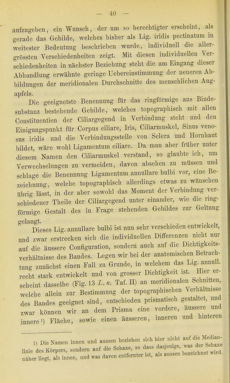 aufzugeben, ein Wunsch, der um so berechtigter erscheint, als gerade das Gebilde, welches bisher als Lig. iridis pectinatum in weitester Bedeutung beschrieben wurde, individuell die aller- grössten Verschiedenheiten zeigt. Mit diesen individuellen Ver- schiedenheiten in nächster Beziehung steht die am Eingang dieser Abhandlung erwähnte geringe Uebereinstimmung der neueren Ab- bildungen der meridionalen Durchschnitte des menschlichen Aug- apfels. Die geeignetste Benennung für das ringförmige aus Binde- substanz bestehende Gebilde, welches topographisch mit allen Constituentien der Ciliargegend in Verbindung steht und den Einigungspunkt für Corpus ciliare, Iris, Ciliarmuskel, Sinus veno- sus iridis und die Verbindungsstelle von Sclera und Hornhaut bildet, wäre wohl Ligamentum ciliare. Da man aber früher unter diesem Namen den Ciliarmuskel verstand, so glaubte ich, um Verwechselungen zu vermeiden, davon absehen zu müssen und schlage die Benennung Ligamentum annullare bulbi vor, eine Be- zeichnung, welche topographisch allerdings etwas zu wünschen übrig lässt, in der aber sowohl das Moment der Verbindung ver- schiedener Theile der Ciliargegend unter einander, wie die ring- förmige Gestalt des in Frage stehenden Gebildes zur Geltung Dieses Lig. annullare bulbi ist nun sehr verschieden entwickelt, und zwar erstrecken sich die individuellen Differenzen nicht nur auf die äussere Configuration, sondern auch auf die Dichtigkeits- verhältnisse des Bandes. Legen wir bei der anatomischen Betrach- tung zunächst einen Fall zu Grunde, in welchem das Lig. annull. recht stark entwickelt und von grosser Dichtigkeit ist. Hier er- scheint dasselbe (Fig. 13 L. a. Taf. II) an meridionalen Schnitten, welche allein zur Bestimmung der topographischen Verhaltnisse des Bandes geeignet sind, entschieden prismatisch gestaltet, und zwar können wir an dem Prisma eine vordere, äussere und innere') Fläche, sowie einen äusseren, inneren und hinteren i) Die Namen innen und aussen beziehen sich hier nicht *»M«^- linie des Körpers, sondern auf die Sehaxe, so dass d^emge was der Sehaxe nXr l egt, a s inneu, und was davon entfernter ist, als aussen belohnet ward.