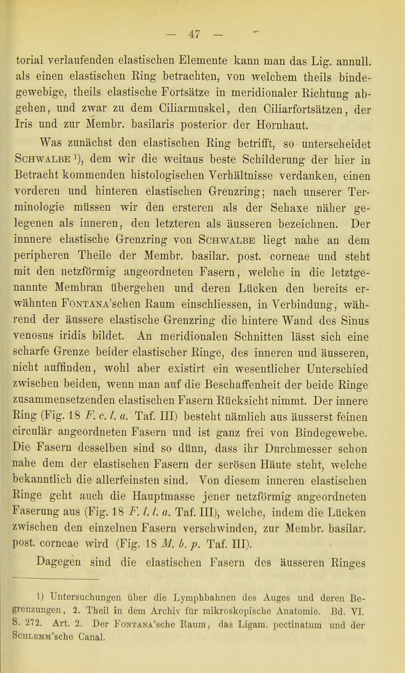 torial verlaufenden elastischen Elemente kann man das Lig. annull. als einen elastischen Ring betrachten, von welchem theils binde- gewebige, theils elastische Fortsätze in meridionaler Richtung ab- gehen, und zwar zu dem Ciliarmuskel, den Ciliarfortsätzen, der Iris und zur Membr. basilaris posterior der Hornhaut. Was zunächst den elastischen Ring betrifft, so unterscheidet Schwalbe ]), dem wir die weitaus beste Schilderung der hier in Betracht kommenden histologischen Verhältnisse verdanken, einen vorderen und hinteren elastischen Grenzring; nach unserer Ter- minologie müssen wir den ersteren als der Sehaxe näher ge- legenen als inneren, den letzteren als äusseren bezeichnen. Der innnere elastische Grenzring von Schwalbe liegt nahe an dem peripheren Theile der Membr. basilar. post. corneae und steht mit den netzförmig angeordneten Fasern, welche in die letztge- nannte Membran übergehen und deren Lücken den bereits er- wähnten FoNTANA'schen Raum einschliessen, in Verbindung, wäh- rend der äussere elastische Grenzring die hintere Wand des Sinus venosus iridis bildet. An meridionalen Schnitten lässt sich eine scharfe Grenze beider elastischer Ringe, des inneren und äusseren, nicht auffinden, wohl aber existirt ein wesentlicher Unterschied zwischen beiden, wenn man auf die Beschaffenheit der beide Ringe zusammensetzenden elastischen Fasern Rücksicht nimmt. Der innere Ring (Fig. 18 F. c. I. «. Taf. EI) besteht nämlich aus äusserst feinen circulär angeordneten Fasern und ist ganz frei von Bindegewebe. Die Fasern desselben sind so dünn, dass ihr Durchmesser schon nahe dem der elastischen Fasern der serösen Häute steht, welche bekanntlich die allerfeinsten sind. Von diesem inneren elastischen Ringe geht auch die Hauptmasse jener netzförmig angeordneten Faserung aus (Fig. 18 F. 1.1. a. Taf. III), welche, indem die Lücken zwischen den einzelnen Fasern verschwinden, zur Membr. basilar. post. corneae wird (Fig. 18 M. b. p. Taf. III). Dagegen sind die elastischen Fasern des äusseren Ringes 1) Untersuchungen über die Lymphbahnen des Auges und deren Be- grenzungen, 2. Theil in dem Archiv für mikroskopische Anatomie. Bd. VI. S. 272. Art. 2. Der Fontana'scIio Kaum, das Ligam. pcctinatum und der ScHLEMM'sche Canal.