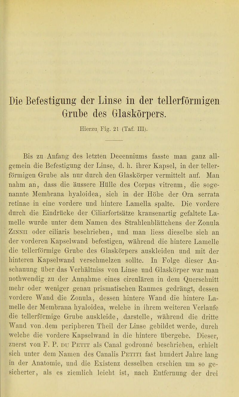 Grube des Glaskörpers. Hierzu Fig. 21 (Taf. III). Bis zu Anfang des letzten Decenniums fasste man ganz all- gemein die Befestigung der Linse, d. h. ihrer Kapsel, in der teller- förmigen Grube als nur durch den Glaskörper vermittelt auf. Man nahm an, dass die äussere Hülle des Corpus vitreum, die soge- nannte Membrana hyaloidea, sich in der Höhe der Ora serrata retinae in eine vordere und hintere Lamella spalte. Die vordere durch die Eindrücke der Ciliarfortsätze krausenartig gefaltete La- melle wurde unter dem Namen des Strahlenblättchens der Zonula Zinnii oder ciliaris beschrieben, und man liess dieselbe sich an der vorderen Kapselwand befestigen, während die hintere Lamelle die tellerförmige Grube des Glaskörpers auskleiden und mit der hinteren Kapselwand verschmelzen sollte. In Folge dieser An- schauung Uber das Verhältniss von Linse und Glaskörper war man nothwendig zu der Annahme eines circulären in dem Querschnitt mehr oder weniger genau prismatischen Raumes gedrängt, dessen vordere Wand die Zonula, dessen hintere Wand die hintere La- melle der Membrana hyaloidea, welche in ihrem weiteren Verlaufe die tellerförmige Grube auskleide, darstelle, während die dritte Wand von, dem peripheren Theil der Linse gebildet werde, durch welche die vordere Kapselwand in die hintere übergehe. Dieser, zuerst von F. P. du Petit als Canal godronne beschrieben, erhielt sich unter dem Namen des Canalis Petiti fast hundert Jahre laug in der Anatomie, und die Existenz desselben erschien um so ge- sicherter, als es ziemlich leicht ist, nach Entfernung der drei