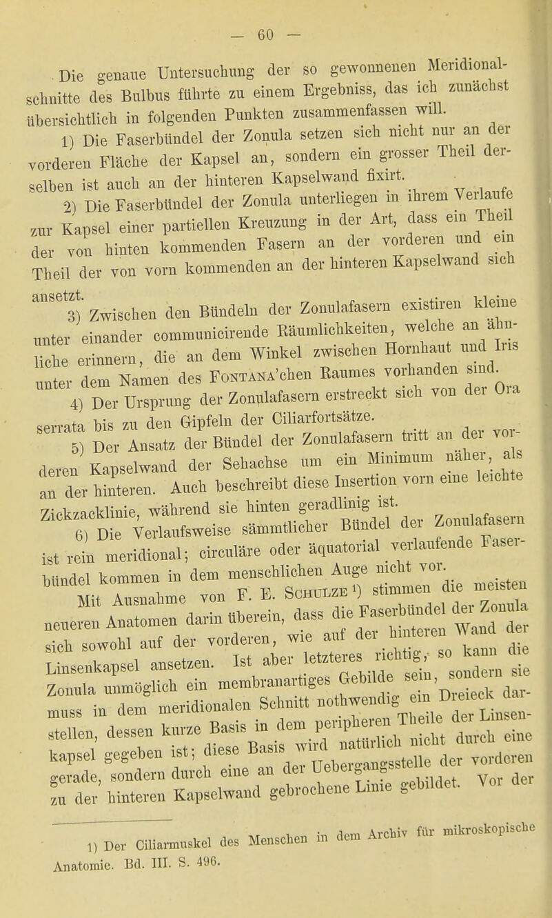 Die genaue Untersuchung der so gewonnenen Meridional- schnitte des Bulbus führte zu einem Ergebniss, das ich zunächst übersichtlich in folgenden Punkten zusammenfassen will. 1) Die Faserbündel der Zonula setzen sich nicht nur an der vorderen Fläche der Kapsel an, sondern ein grosser Theü der- selben ist auch an der hinteren Kapselwand fixirt . 2) Die Faserbündel der Zonula unterliegen m ihrem Verlaufe zur Kapsel einer partiellen Kreuzung in der Art, dass ein Thed der von hinten kommenden Fasern an der vorderen und ein Theil der von vorn kommenden an der hinteren Kapselwand sich anS6t3) Zwischen den Bündeln der Zonulafasern existiren kfeine unter einander communicirende Räumlichkeiten, welche an ahn- Uch einem, die an dem Winkel zwischen Hornhaut und Iris unter dem Namen des Forchen Raumes vorhanden smd 4) Der Ursprung der Zonrdafasern erstreckt sich von der Oia serrata bis zu den Gipfeln der Ciliarfortsätze. Der Ansatz der Bündel der Zonulafasern tritt an der vor- deren Kapselwand der Sehachse um ein Minimum naher a an der hMeren. Auch beschreibt diese Insertion vom eine leichte Zickzacklinie, während sie hinten geradlinig ist 6) Die Verlaufsweise sämmtlicher Bündel dei Zonulalasem ist 1 meridional; circuläre oder äquatorial verlaufende Faser- hiindel kommen in dem menschlichen Auge nicht vor «teilen, dessen kurze Basis ta f££ fj^ eine kapsei gegeben ist, diese ^.^^^^yM gerade, sondern durch eine au der Uehe.gangssteue « m der hintereu Kapselwand gebrochene Lnne gebrldet. ■ ^^rmnshe. de, Menschen b Archiv ftr Ärc^ischc Anatomie. Bd. III. S. 496.