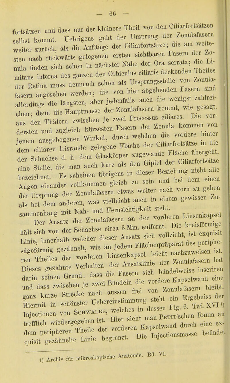 fortsäten nnd dass nur der kleinere Theil von den Ciharfortsa tzen selbst kommt, Uebrigens geht der Ursprung der Zonulafasern weiter zurück, als die Anfänge der Ciliarfortsätze; die am wede- ln nach rückwärts gelegenen ersten siebtbaren Fasern der Zo- nula finden sieb sebon in nächster Nähe der Ora serrata; dm U- mtans interna des ganzen den Orbiculus eiliaris deckenden Theiles d Ee«na mm demnach schon als Ursprungsstelle von Zonu a- 1 ern angesehen werden; die von hier abgebenden Fasern sind d e dings die längsten, aber jedenfalls auch die wenigst zahtan- tnen denn die Hauptmasse der Zonnlafasern kommt, wie gesag , Ins den Tbalem tischen je zwei Processus ciliares. Dm vor- toten und zugleich kürzesten Fasern der Zonula kommen von ien m aüsgebogenen Winkel, durch welchen die vordere hm er T rü™ Trisrande gelegene Fläche der Ciliarfortsätze m dm dem ciliaren liisranae gmego ina„i,p nhercebt der Sehachse d. h. dem ^±^S> eine Stelle, die man auch kurz als den Gipfel de, Cihaifortsatze reiebnet.' Es scheinen übrigens in dieser Beziehung nmh Aiisen einander vollkommen gleich zu sein nnd bei dem einen t,8toprnng der Zonnlafasern etwas weiter nach vorn zu gehen : .Tdern anderen, was vielleicht auch in e nem gewissen Zn- -Ä — Unsenkapsel n Lin^kapsel JL nachzuweisen ist reu Theiles dm voi Ansatriinie der Zonnlafasern hat Dieses V»*f™^ ™ Fasem sieh bündelweise inseriren darin seinen Giund, aass « Kapselwand eine »nd dass zwischen je *T**^£ ^Zonnlafasern bleibt, ganz kurze Strecke nach aussen I.e. von toiss der Lrmit in sc—™—^  »XVI „ Him