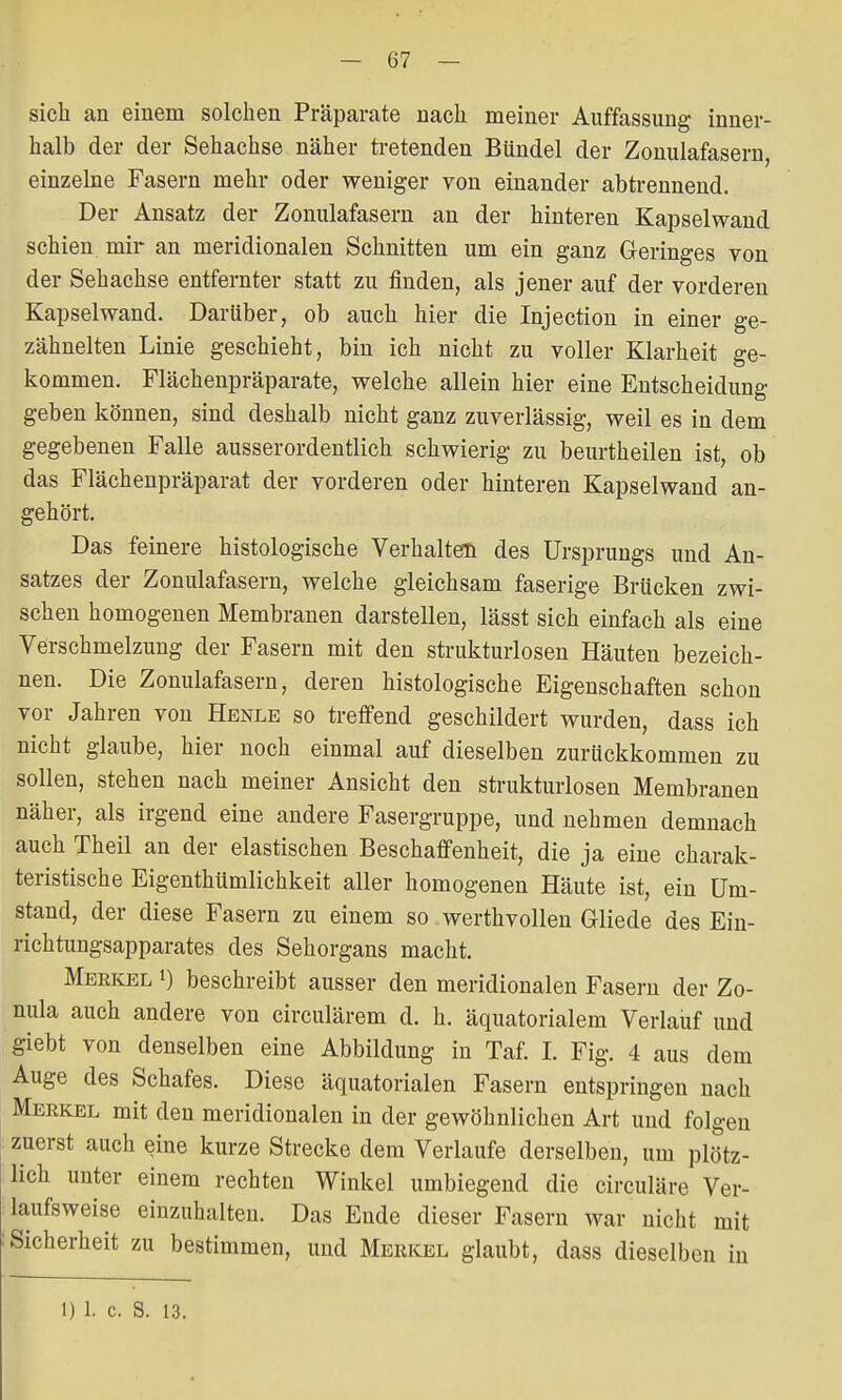 sich an einem solchen Präparate nach meiner Auffassung inner- halb der der Sehachse näher tretenden Bündel der Zonulafasern, einzelne Fasern mehr oder weniger von einander abtrennend. Der Ansatz der Zonulafasern an der hinteren Kapselwand schien mir an meridionalen Schnitten um ein ganz Geringes von der Sehachse entfernter statt zu finden, als jener auf der vorderen Kapsel wand. Darüber, ob auch hier die Injection in einer ge- zähnelten Linie geschieht, bin ich nicht zu voller Klarheit ge- kommen. Flächenpräparate, welche allein hier eine Entscheidung geben können, sind deshalb nicht ganz zuverlässig, weil es in dem gegebenen Falle ausserordentlich schwierig zu beurtheilen ist, ob das Flächenpräparat der vorderen oder hinteren Kapselwand an- gehört. Das feinere histologische Verhalten des Ursprungs und An- satzes der Zonulafasern, welche gleichsam faserige Brücken zwi- schen homogenen Membranen darstellen, lässt sich einfach als eine Verschmelzung der Fasern mit den strukturlosen Häuten bezeich- nen. Die Zonulafasern, deren histologische Eigenschaften schon vor Jahren von Henle so treffend geschildert wurden, dass ich nicht glaube, hier noch einmal auf dieselben zurückkommen zu sollen, stehen nach meiner Ansicht den strukturlosen Membranen näher, als irgend eine andere Fasergruppe, und nehmen demnach auch Theil an der elastischen Beschaffenheit, die ja eine charak- teristische Eigenthümlichkeit aller homogenen Häute ist, ein Um- stand, der diese Fasern zu einem so werthvollen Gliede des Ein- richtungsapparates des Sehorgans macht. Merkel l) beschreibt ausser den meridionalen Fasern der Zo- nula auch andere von circulärem d. h. äquatorialem Verlauf und giebt von denselben eine Abbildung in Taf. I. Fig. 4 aus dem Auge des Schafes. Diese äquatorialen Fasern entspringen nach Merkel mit den meridionalen in der gewöhnlichen Art und folgen zuerst auch eine kurze Strecke dem Verlaufe derselben, um plötz- lich unter einem rechten Winkel umbiegend die circuläre Ver- laufsweise einzuhalten. Das Ende dieser Fasern war nicht mit Sicherheit zu bestimmen, und Merkel glaubt, dass dieselben in 1) 1. c. S. 13.