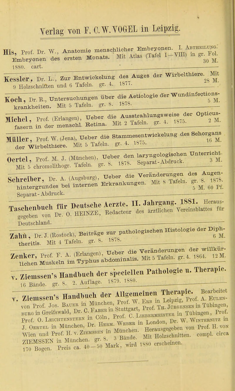 Tfis Prof Dr W Anatomie menschlicher Embryonen. I Abtheil^g: Hl^hryonenls ersten Monats. ' Mit Atlas (Tafel I-VIII> m gr. FoL 1880. cart. Kessler, Dr. L., Zur Entwiekelung des AUges der Wirbelthiere.^Mit 9 Holzschnitten und 6 Tafeln, gr. 4. 1871. K0Ch, D,B., Untersuchungen über die Aeüologie der W.mdlnfeotio«- hrankheiten. Mit 5 Tafeln, gr. S. 1878. der Wirbelthlere. Mit 5 Tafeln, gr. 4. 18.5. Mit 5 clnomomhogr^Tafehi^jr^S^S^^ hintergrundes bei internen Erkrankungen. Mit 8 Tatein. gr^ ^ ^ Separat - Abdruck ■ Deutschland. . ^-^^^ Histologie der Biph- theritis. Mit^LTjif^J^ ^ , x ttöViot» diß Veränderungen der Willkür- ^enMuie^^ ^ienis^Ä u. Therapie. 16 Bände, gr. 8. 2. Auflage^. 1880. _ —^TTi^Vhnph der Allgemeinen Therapie. Bearbeitet t. Zienissen's Handbucn aei aub f_ A EüXEN. von Prof. Jos. Bau,* inpt'S^aTt SltSi- in Tübingen, bürg in Greifswald, ^t'f^ in Tübingen. Prof. Prof. 0. Leichtenstern in Ooln, rroi. ^ Dv. W. Winternit/ in , Oertel in M^hen^von Prof H,™ Wien und Prof. H. v. ™™ in Holzschnitten, compl. circa ZIEMSSEN in München, gr S_ J Banda Mi 170 Bogen. Preis ca. 40 — 50 Maik ,