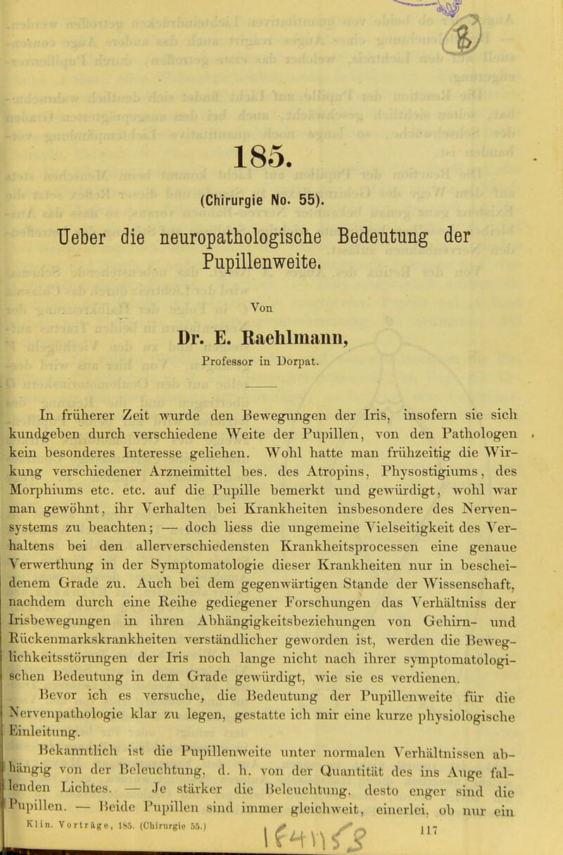 185. (Chirurgie No. 55). Ueber die neuropathologische Bedeutung der Pupillenweite, Von Dr. E. Raehlmann, Professor in Dorpat. i: . . ■ - . . . ., In früherer Zeit wurde den Bewegungen der Iris, insofern sie sich kundgeben durch verschiedene Weite der Pupillen, von den Pathologen kein besonderes Interesse geliehen. Wohl hatte man frühzeitig die Wir- kung verschiedener Arzneimittel bes. des Atropins, Physostigiums, des Morphiums etc. etc. auf die Pupille bemerkt und gewürdigt, wohl war man gewöhnt, ihr Verhalten bei Krankheiten insbesondere des Nerven- systems zu beachten; — doch liess die ungemeine Vielseitigkeit des Ver- haltens bei den allerverschiedensten Krankheitsprocessen eine genaue Verwerthung in der Symptomatologie dieser Krankheiten nur in beschei- denem Grade zu. Auch bei dem gegenwärtigen Stande der Wissenschaft, nachdem durch eine Reihe gediegener Forschungen das Verhältniss der Irisbewegungen in ihren Abhängigkeitsbeziehungen von Gehirn- und Rückenmarkskrankheiten verständlicher geworden ist, werden die Beweg- lichkeitsstörungen der Iris noch lange nicht nach ihrer symptomatologi- ächen Bedeutung in dem Grade gewürdigt, Avie sie es verdienen. Bevor ich es versuche, die Bedeutung der Pupillenweite für die Ncrvenpathologie klar zu legen, gestatte ich mir eine kurze physiologische Einleitung. Bekanntlich ist die Pupillenweite unter normalen Verhältnissen ab- hängig von der Beleuchtung, d. h. von der Quantität des ins Auge fal- lenden Lichtes. — Je stärker die Beleuchtung, desto enger sind die Pupillen. — Beide Pupillen sind immer gleichweit, einerlei, ob nur ein Klin. Vorträge, 185. (Chirurgie 55.) ,