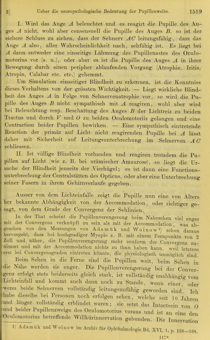 I. Wird das Auge A beleuchtet und es reagiit die Pupille des Au- ges A nicht, wohl aber consensuell die Pupille des Auges B, so ist der sichere Schluss zu ziehen, dass der Sehnerv AG leitungsfähig, dass das Auge A also, aller Wahrscheinlichkeit nach, sehfähig ist. Es liegt bei A dann entweder eine einseitige Lähmung des Pupillenastes des Oculo- motorius vor (s. u.), oder aber es ist die Pupille des Auges A in ihrer Bewegung durch einen peripher ablaufenden Vorgang (Atrophie, Iritis, Atropin, Calabar etc. etc.) gehemmt. Um Simulation einseitiger Blindheit zu erkennen, ist die Kenntniss dieses Verhaltens von der grössten Wichtigkeit. — Liegt wirkliche Blind- heit des Auges A in Folge von Sehnervenatrophie vor, so wird die Pu- pille des Auges B nicht sympathisch mit A reagiren, wohl aber wird bei Beleuchtung resp. Beschattung des Auges B der Lichtreiz zu beiden Tractus und durch V und 0 zu beiden Oculomotoriis gelangen und eine Contraction beider Pupillen bewirken. — Eine sympathisch eintretende Reaction der primär auf Licht nicht reagirenden Pupille bei A lässt daher mit Sicherheit auf Leitungsunterbrechung im Sehnerven A C schliessen. II. Ist völlige Blindheit vorhanden und reagiren trotzdem die Pu- pillen auf Licht (wie z. B. bei urämischer Amaurose), so liegt die Ur- sache der Blindheit jenseits der Vierhügel; es ist dann eine Functions- unterbrechung der Central Stätten des Opticus, oder aber eine Unterbrechung seiner Fasern in ihrem Gehirnverlaufe gegeben. Ausser von dem Lichteinfalle zeigt die Pupille nun eine von Alters her bekannte Abhängigkeit von der Accommodation, oder richtiger ge- sagt, von dem Grade der Convergenz der Sehlinien. In der That scheint die Pupillenverengerung beim Nabesehen viel en°-er mit der Convergenz verknüpft zu sein als mit der Accommodation, was ab- gesehen von den Messungen von Adamük und Woinow1) schon daraus hervorgeht, dass bei hochgradiger Myopie z. B. mit einem Fernpunkte von 2 Zoll und. näher, die Pupillenverengerung mehr conform der Convergenz zu- nimmt und mit der Accommodation nichts zu thun haben kann, weil letztere erst bei Convergenzgraden eintreten könnte, die physiologisch unmöglich sind. Beim Sehen in die Feme sind die Pupillen weit, beim Sehen in die Nähe werden sie enger. Die Pupillenverengerung bei der Conver- genz erfolgt stets beiderseits gleich stark, ist vollständig unabhängig vom Lichteinfall und kommt auch dann noch zu Stande, wenn einer oder wenn beide Sehnerven vollständig leitungsunfähig geworden sind' Ich habe dieselbe bei Personen noch erfolgen sehen, welche seit 10 Jahren und länger vollständig erblindet waren; sie setzt das Intactsein von O und beider Pupillenzweige des Oculomotorius voraus und ist an eine den Oculomotorius betreffende Willkürinnervation gebunden. Die Innervation 1) Adamük und Woinow im Archiv für Ophthalmologie Bd. XVI. 1. p. 158-]68. 117*