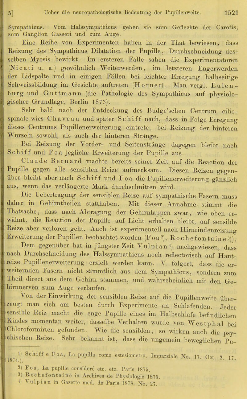 Sympathicus. Vom Halssympathicus gehen sie zum Geflechte der Carotis, zum Ganglion Gasseri und zum Auge. Eine Reihe von Experimenten haben in der That bewiesen, class Reizung des Sympathicus Dilatation der Pupille, Durchschneidung des- selben Myosis bewirkt. Im ersteren Falle sahen die Experimentatoren (Nicati u. a.) gewöhnlich Weiterwerden, im letzteren Engerweiden der Lidspalte und in einigen Fällen bei leichter Erregung halbseitige Schweissbildung im Gesichte auftreten (Horner). Man vergl. Eulen - bürg und Guttmann (die Pathologie des Sympathicus auf physiolo- gischer Grundlage, Berlin 1873). Sehr bald nach der Entdeckung des Budge'schen Centrum cilio- spinale wies Chaveau und später Schiff nach, dass in Folge Erregung dieses Centrums Pupillenerweiterung eintrete, bei Reizung der hinteren Wurzeln sowohl, als auch der hinteren Stränge. Bei Reizung der Vorder- und Seitenstränge dagegen bleibt nach Schiff und Foa jegliche Erweiterung der Pupille aus. Claude Bernard machte bereits seiner Zeit auf die Reaction der Pupille gegen alle sensiblen Reize aufmerksam. Diesen Reizen gegen- über bleibt aber nach Schiff und Foa die Pupillenerweiterung gänzlich aus, wenn das verlängerte Mark durchschnitten wird. Die Uebertragung der sensiblen Reize auf sympathische Fasern muss daher in Gehirntheilen statthaben. Mit dieser Annahme stimmt die Thatsache, dass nach Abtragung der Gehirnlappen zwar, wie oben er- wähnt, die Reaction der Pupille auf Licht erhalten bleibt, auf sensible Reize aber verloren geht. Auch ist experimentell nach Hirnrindenreizung Erweiterung der Pupillen beobachtet worden (Foa2), Rochefontaine3)). Dem gegenüber hat in jüngster Zeit Vulpian4) nachgewiesen, dass nach Durchschneidung des Halssympathicus noch reflectorisch auf Haut- reize Pupillenerweiterung erzielt werden kann. V. folgert, dass die er- weiternden Fasern nicht sämmtlich aus dem Sympathicus, sondern zum Theil direct aus dem Gehirn stammen, und wahrscheinlich mit den Ge- hirnnerven zum Auge verlaufen. Von der Einwirkung der sensiblen Reize auf die Pupillenweite über- zeugt man sich am besten durch Experimente an Schlafenden. Jeder sensible Reiz macht die enge Pupille eines im Halbschlafe befindlichen Kindes momentan weiter, dasselbe Verhalten wurde von Westphal bei Chloroformirten gefunden. Wie die sensiblen, so wirken auch die psy- chischen Reize. Sehr bekannt ist, dass die ungemein beweglichen Pu- _ 1) Schiff e Foa, La pupilla comc estesiometro. Imparzinle No. 17. Oct. 2. 17 1874.). 2) Foa, La pupille considere etc. etc. Paris 1875. 3) Rochefontaine in Avchives de Physiologie 1875. 4) Vulpian in Gazette med. de Paris 1878. No. 27.