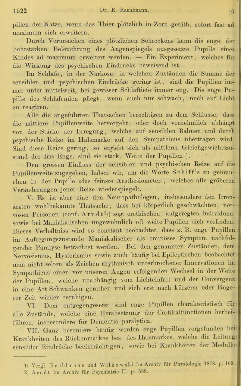 pillen der Katze, wenn das Thier plötzlich in Zorn geräth, sofort fast ad maximum sich erweitern. Durch Verursachen eines plötzlichen Schreckens kann die enge, der lichtstarken Beleuchtung des Augenspiegels ausgesetzte Pupille eines Kindes ad maximum erweitert werden. — Ein Experiment, welches für die Wirkung des psychischen Eindrucks beweisend ist. Im Schlafe, in der Narkose, in welchen Zuständen die Summe der sensiblen und psychischen Eindrücke gering ist, sind die Pupillen im- mer unter mittelweit, bei gewisser Schlaftiefe immer eng. Die enge Pu- pille des Schlafenden pflegt, wenn auch nur schwach, noch auf Licht zu reagiren. Alle die angeführten Thatsachen berechtigen zu dem Schlüsse, dass die mittlere Pupillenweite hervorgeht, oder doch vornehmlich abhängt von der Stärke der Erregung, welche auf sensiblen Bahnen und durch psychische Reize im Halsmarke auf den Sympathicus übertragen wird. Sind diese Reize gering, so ergiebt sich als mittlerer Gleichgewichtszu- stand der Iris Enge, sind sie stark, Weite der Pupillen1). Den grossen Einfluss der sensiblen und psychischen Reize auf die Pupillenweite zugegeben, haben wir, um die Worte Schiffs zu gebrau- chen in der Pupille »das feinste Aesthesiometer«, welches alle gröberen Veränderungen jener Reize wiederspiegelt. V. Es ist aber eine den Neuropathologen, insbesondere den Irren- ärzten wohlbekannte Thatsache, dass bei körperlich geschwächten, ner- vösen Personen (conf. Arndt2)) sog. erethischen, aufgeregten Individuen, sowie bei Maniakalischen ungewöhnlich oft weite Pupillen sich vorfinden. Dieses Verhältniss wird so constant beobachtet, dass z. B. enge Pupillen; im Aufregungszustande Maniakalischer als ominöses Symptom nachfol- gender Paralyse betrachtet werden. Bei den genannten Zuständen, dem Nervosismus, Hysterismus sowie auch häufig bei Epileptischen beobachtet man nicht selten als Zeichen rhythmisch unterbrochener Innervationen im Sympathicus einen vor unseren Augen erfolgenden Wechsel in der Weite der Pupillen, welche unabhängig vom Lichteinfall und der Convergenz: in eine Art Schwanken gerathen und sich erst nach kürzerer oder länge- rer Zeit wieder beruhigen. VI. Dem entgegengesetzt sind enge Pupillen charakteristisch für alle Zustände, welche eine Herabsetzung der Cortikalfunctionen herbei- führen, insbesondere für Dementia paralytica. VII. Ganz besonders häufig werden enge Pupillen vorgefunden bei: Krankheiten des Rückenmarkes bes. des Halsmarkes, welche die Leitung: sensibler Eindrücke beeinträchtigen, sowie bei Krankheiten der Medullai 1) Vergl. Raehlmann und Wilkowski im Archiv für Physiologie 1878. p. 109. 2) Arndt im Archiv für Psychiatrie II. p. 589.