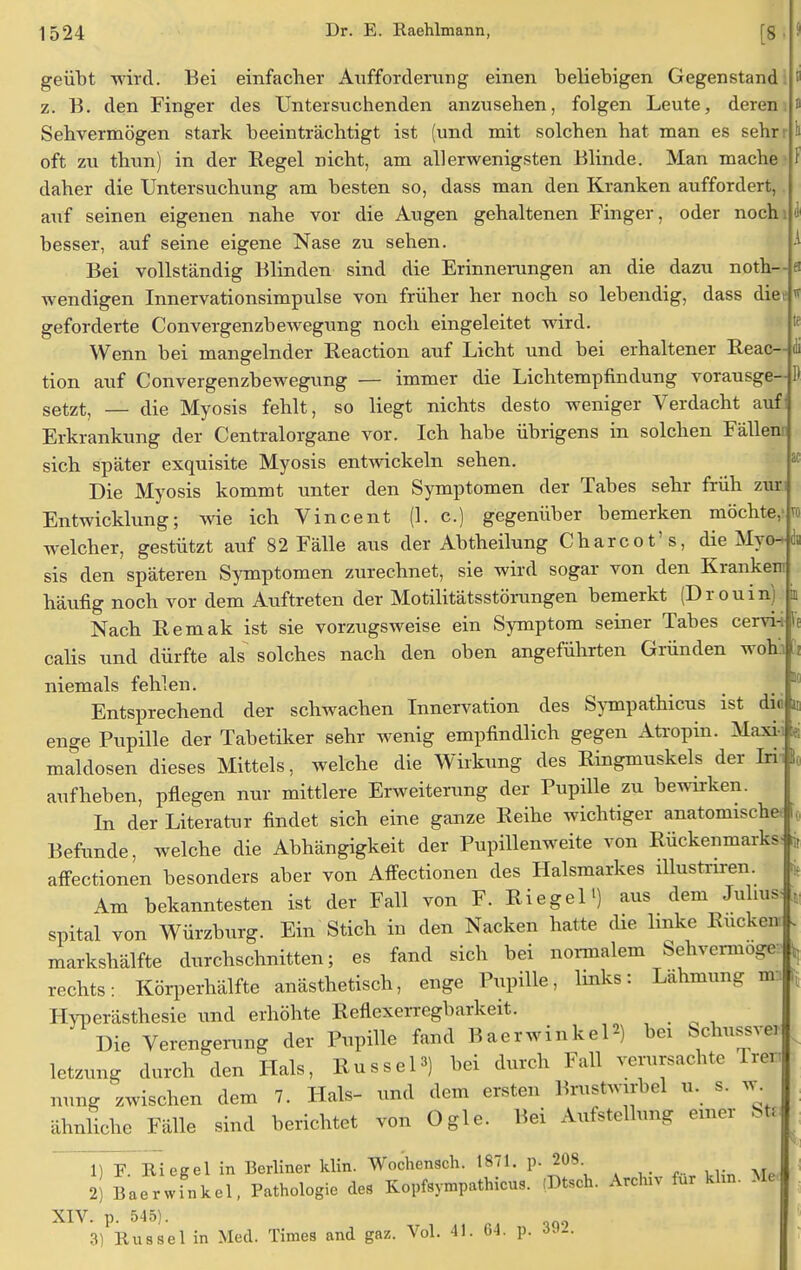 1) geübt wird. Bei einfacher Aufforderung einen beliebigen Gegenstand z. B. den Finger des Untersuchenden anzusehen, folgen Leute, deren Sehvermögen stark beeinträchtigt ist (und mit solchen hat man es sehr oft zu thun) in der Regel nicht, am allerwenigsten Blinde. Man mache daher die Untersuchung am besten so, dass man den Kranken auffordert, auf seinen eigenen nahe vor die Augen gehaltenen Finger, oder noch besser, auf seine eigene Nase zu sehen. Bei vollständig Blinden sind die Erinnerungen an die dazu noth—fl wendigen Innervationsimpulse von früher her noch so lebendig, dass dies* geforderte Convergenzbewegung noch eingeleitet wird. Wenn bei mangelnder Reaction auf Licht und bei erhaltener Reac- tion auf Convergenzbewegung — immer die Lichtempfindung vorausge- setzt, — die Myosis fehlt, so liegt nichts desto weniger Verdacht auf Erkrankung der Centraiorgane vor. Ich habe übrigens in solchen Fällen sich später exquisite Myosis entwickeln sehen. Die Myosis kommt unter den Symptomen der Tabes sehr früh zur Entwicklung; wie ich Vincent (1. c.) gegenüber bemerken möchte,' welcher, gestützt auf 82 Fälle aus der Abtheilung Charcot's, die Myo^ sis den späteren Symptomen zurechnet, sie wird sogar von den Krankem häufig noch vor dem Auftreten der Motilitätsstörungen bemerkt (Drouin Nach Remak ist sie vorzugsweise ein Symptom seiner Tabes cervin calis und dürfte als solches nach den oben angeführten Gründen woh'.i ii niemals fehlen. Entsprechend der schwachen Innervation des Sympathicus ist du enge Pupille der Tabetiker sehr wenig empfindlich gegen Atropin. Maxi- t« maldosen dieses Mittels, welche die Wirkung des Ringmuskels der Irii aufheben, pflegen nur mittlere Erweiterung der Pupille zu bewirken. In der Literatur findet sich eine ganze Reihe wichtiger anatomische i, Befunde, welche die Abhängigkeit der Pupillenweite von Rückenmarks-rit affectionen besonders aber von Affectionen des Halsmarkes illustnren. Am bekanntesten ist der Fall von F. Riegel1) aus dem Julius spital von Würzburg. Ein Stich in den Nacken hatte die linke Rucken . markshälfte durchschnitten; es fand sich bei normalem Sehvermoge , rechts: Körperhälfte anästhetisch, enge Pupille, links: Lähmung m: Hyperästhesie und erhöhte Reflexerregbarkeit. ^ Die Verengerung der Pupille fand BaerwinkeP) bei Schussvei letzung durch den Hals, Rüssel3) bei durch Fall verursachte Trer, nung zwischen dem 7. Hals- und dem ersten Brustwirbel u. s. w^ ähnliche Fälle sind berichtet von Ogle. Bei Aufstellung einer Sti 2) Baerwfnkel, Pathologie des Kopfsympathicus. (Dtsch. Archiv für khn. Me XIV. p. 545). 3) Rüssel in Med. Times and gaz. Vol. 41. 64. p. »»A Fi