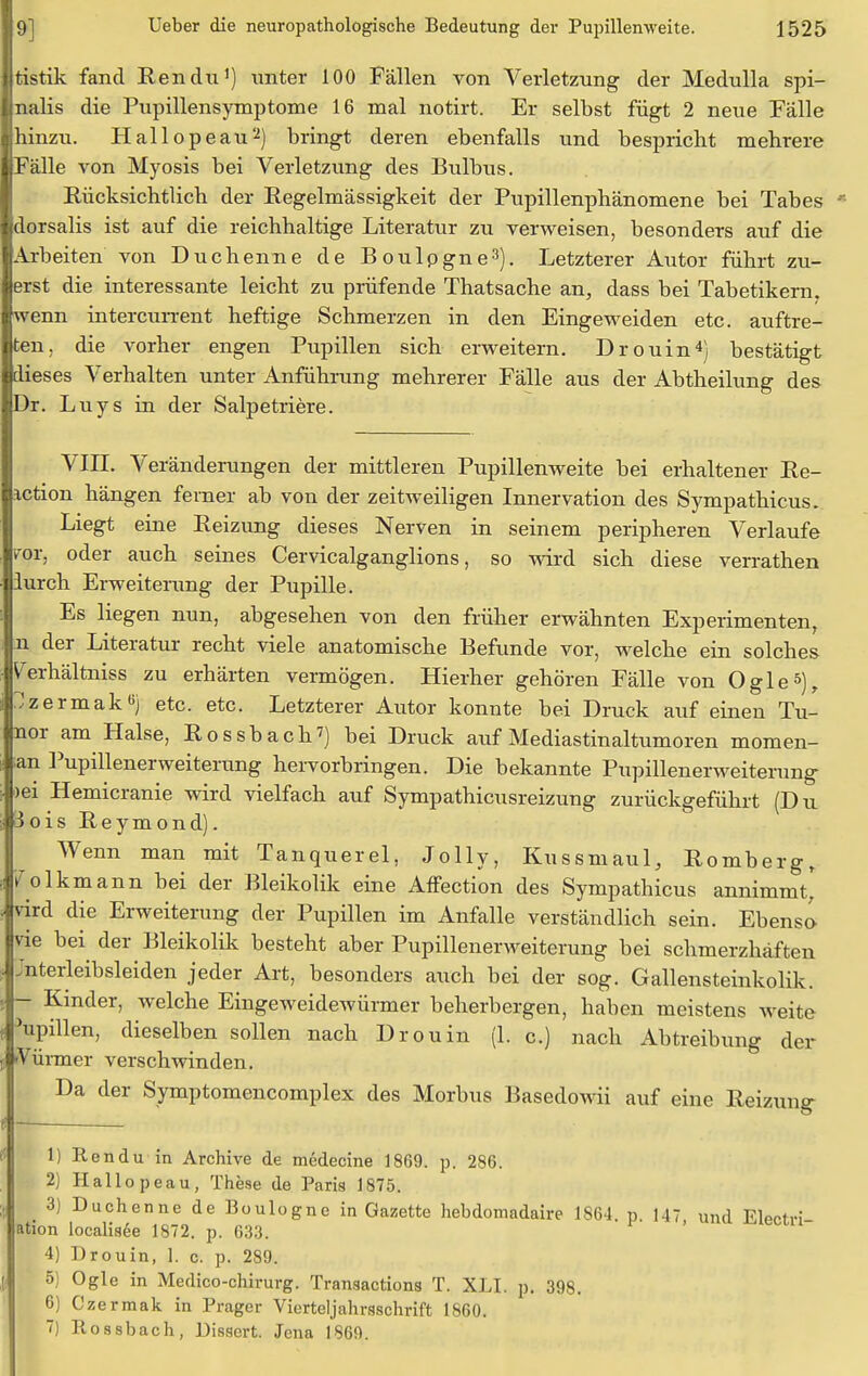 Itistik fand Ren du1) unter 100 Fällen von Verletzung der Medulla spi- Inalis die Pupillensymptome 16 mal notirt. Er selbst fügt 2 neue Fälle ■hinzu. Hallopeau2) bringt deren ebenfalls und bespricht mehrere ■Fälle von Myosis bei Verletzung des Bulbus. Rücksichtlich der Regelmässigkeit der Pupillenphänomene bei Tabes ■dorsalis ist auf die reichhaltige Literatur zu verweisen, besonders auf die ■Arbeiten von Duchenne de Boulpgne3). Letzterer Autor führt zu- lerst die interessante leicht zu prüfende Thatsache an, dass bei Tabetikern, |wenn intercurrent heftige Schmerzen in den Eingeweiden etc. auftre- iben, die vorher engen Pupillen sich erweitern. Drouin4) bestätigt ■dieses Verhalten unter Anführung mehrerer Fälle aus der Abtheilung des- Dr. Luys in der Salpetriere. VIII. Veränderungen der mittleren Pupillenweite bei erhaltener Re- iction hängen feiner ab von der zeitweiligen Innervation des Sympathicus. Liegt eine Reizung dieses Nerven in seinem peripheren Verlaufe vor, oder auch seines Cervicalganglions, so wird sich diese verrathen lurch Erweiterung der Pupille. Es liegen nun, abgesehen von den früher erwähnten Experimenten, n der Literatur recht viele anatomische Befunde vor, welche ein solches ^erhältniss zu erhärten vermögen. Hierher gehören Fälle von Ogle5), Jzermak«) etc. etc. Letzterer Autor konnte bei Druck auf einen Tu- nor am Halse, Rossbach7) bei Druck auf Mediastinaltumoren momen- ;an Pupillenerweiterung hervorbringen. Die bekannte Pupillenerweiterung )ei Hemicranie wird vielfach auf Sympathicusreizung zurückgeführt (Du 3ois Reymond). Wenn man mit Tanquerel, Jolly, Kussmaul, Romberg, 7 olkmann bei der Bleikolik eine Affection des Sympathicus annimmt) vird die Erweiterung der Pupillen im Anfalle verständlich sein. Ebensc- vie bei der Bleikolik besteht aber Pupillenerweiterung bei schmerzhaften Jnterleibsleiden jeder Art, besonders auch bei der sog. Gallensteinkolik. - Kinder, welche Eingeweidewürmer beherbergen, haben meistens weite Spillen, dieselben sollen nach Drouin (1. c.) nach Abtreibung der 'Vürmer verschwinden. Da der Symptomencomplex des Morbus Basedowii auf eine Reizung — 1) Ren du in Archive de medecine 1869. p. 286. 2) Hallopeau, These de Paris 1875. 3) Duchenne de Boulogne in Gazette hebdomadaire 1864. p 147 und Electri- ation localisee 1872. p. 633. 4) Drouin, 1. c. p. 289. 5) Ogle in Medico-chirurg. Transactions T. XLI. p. 398. 6) Czermak in Prager Vierteljahrsschrift 1860. 7) Rossbach, Dissert. Jena 1869.