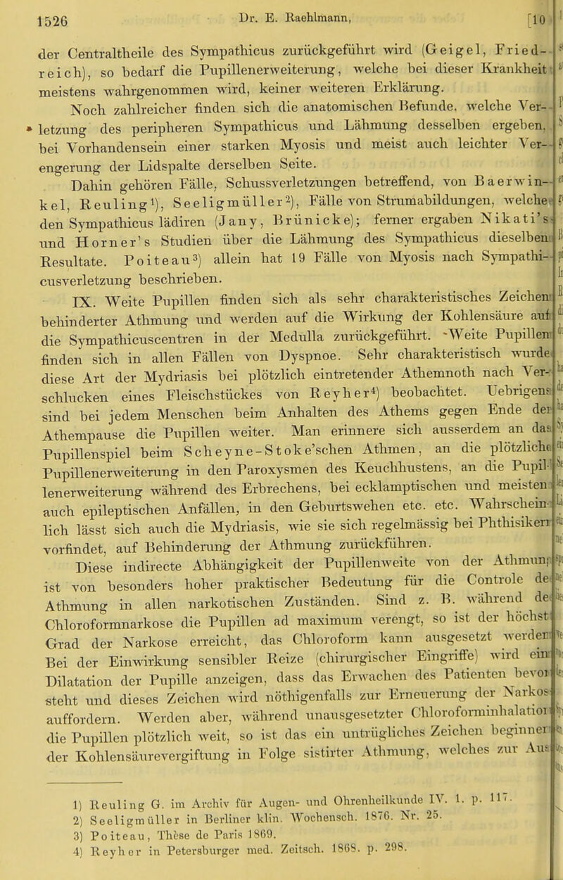 der Centraltheile des Sympathicus zurückgeführt wird (Geigel, Fried- reich), so bedarf die Pupillenerweiterung, welche bei dieser Krankheit meistens wahrgenommen wird, keiner weiteren Erklärung. Noch zahlreicher finden sich die anatomischen Befunde, welche Ver- • letzung des peripheren Sympathicus und Lähmung desselben ergeben, bei Vorhandensein einer starken Myosis und meist auch leichter Ver— ? engerung der Lidspalte derselben Seite. Dahin gehören Fälle. Schussverletzungen betreffend, von Baerwinn kel, Reuling1), Seeligmüller2), Fälle von Strumabildungen, welchee ?' den Sympathicus lädiren (Jany, Brün icke); ferner ergaben Nikati'ss und Horn er's Studien über die Lähmung des Sympathicus dieselben« Resultate. Poiteau3) allein hat 19 Fälle von Myosis nach Sympathi- cusverletzung beschrieben. IX. Weite Pupillen finden sich als sehr charakteristisches Zeichen behinderter Athmung und werden auf die Wirkung der Kohlensäure aui die Sympathicuscentren in der Medulla zurückgeführt. -Weite Pupillen finden sich in allen Fällen von Dyspnoe. Sehr charakteristisch wurde diese Art der Mydriasis bei plötzlich eintretender Athemnoth nach Ver- schlucken eines Fleischstückes von Reyher4) beobachtet. Uebrigens sind bei jedem Menschen beim Anhalten des Athems gegen Ende der Athempause die Pupillen weiter. Man erinnere sich ausserdem an da* Pupillenspiel beim Scheyne-Stoke'schen Athmen, an die plötzliche Pupillenerweiterung in den Paroxysmen des Keuchhustens, an die PupiH lenerweiterung während des Erbrechens, bei ecklamptischen und meisten auch epileptischen Anfällen, in den Geburtswehen etc. etc. Wahrschein lieh lässt sich auch die Mydriasis, wie sie sich regelmässig bei PhthisikenJ vorfindet, auf Behinderung der Athmung zurückführen. Diese indirecte Abhängigkeit der Pupillenweite von der Athmun) ist von besonders hoher praktischer Bedeutung für die Controle de. Je Athmung in allen narkotischen Zuständen. Sind z. B. während de: * Chloroformnarkose die Pupillen ad maximum verengt, so ist der höchst Grad der Narkose erreicht, das Chloroform kann ausgesetzt werde« Bei der Einwirkung sensibler Reize (chirurgischer Eingriffe) wird ein Dilatation der Pupille anzeigen, dass das Erwachen des Patienten bevor steht und dieses Zeichen wird nötigenfalls zur Erneuerun- ,1er Narkos auffordern. Werden aber, während unausgesetzter Chloroformmhalation die Pupillen plötzlich weit, so ist das ein untrügliches Zeichen beginnen <r der Kohlensäurevergiftung in Folge sistirter Athmung, welches zur Am w 1) Heuling G. im Archiv für Augen- und Ohrenheilkunde IV. 1. p. 11 3) Poiteau, These de Paris 1869. 4) Reyher in Petershurger med. Zeitsch. 1868. p. 298. St!