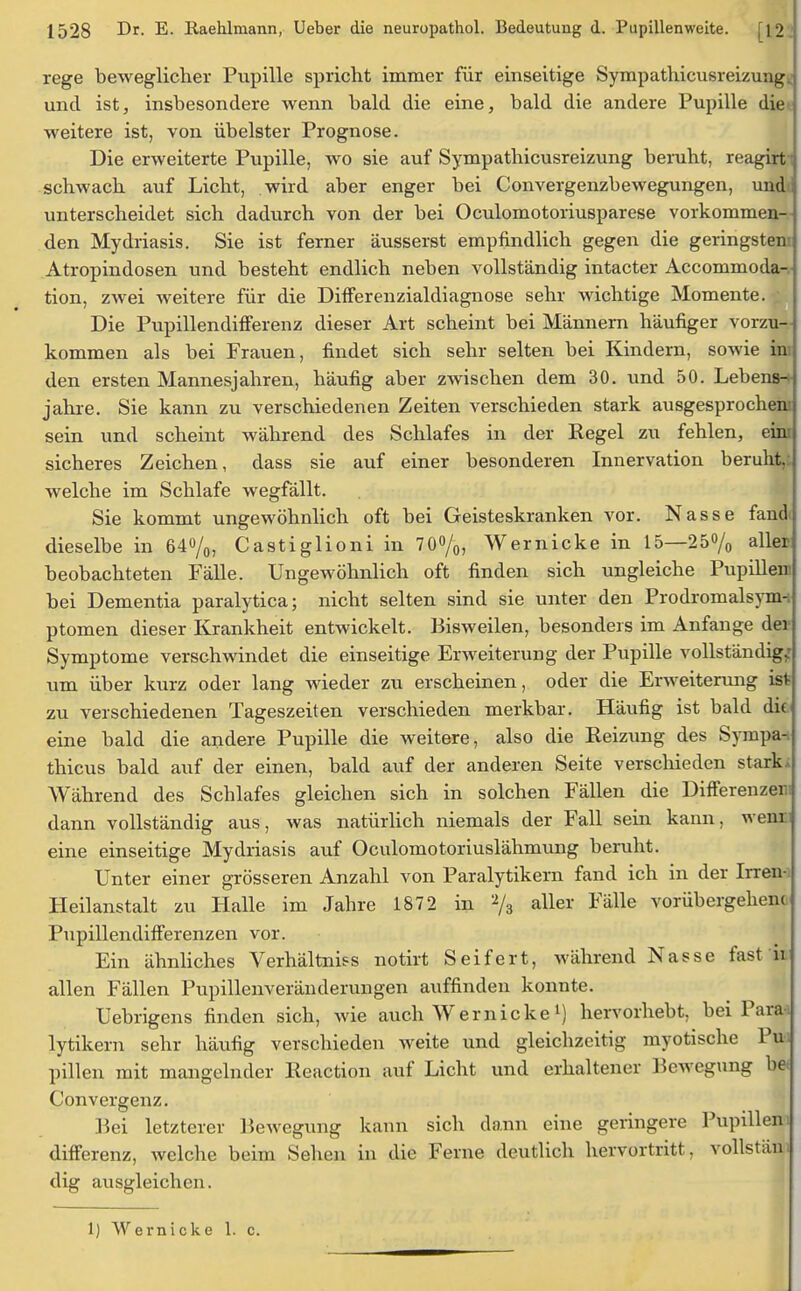 rege beweglicher Pupille spricht immer für einseitige Sympathicusreizung. und ist, insbesondere wenn bald die eine, bald die andere Pupille die weitere ist, von übelster Prognose. Die erweiterte Pupille, wo sie auf Sympathicusreizung beruht, reagirt schwach auf Licht, wird aber enger bei Convergenzbewegungen, und unterscheidet sich dadurch von der bei Oculomotoriusparese vorkommen- den Mydriasis. Sie ist ferner äusserst empfindlich gegen die geringsten: Atropindosen und besteht endlich neben vollständig intacter Accommoda- tion, zwei weitere für die Differenzialdiagnose sehr wichtige Momente. Die Pupillendifferenz dieser Art scheint bei Männern häufiger vorzu- kommen als bei Frauen, findet sich sehr selten bei Kindern, sowie im den ersten Mannesjahren, häufig aber zwischen dem 30. und 50. Lebens-* jähre. Sie kann zu verschiedenen Zeiten verschieden stark ausgesprochen; sein und scheint während des Schlafes in der Regel zu fehlen, eini sicheres Zeichen, dass sie auf einer besonderen Innervation beruht,: welche im Schlafe wegfällt. Sie kommt ungewöhnlich oft bei Geisteskranken vor. Nasse fand« dieselbe in 64%, Castiglioni in 70%, Wernicke in 15—25% aller beobachteten Fälle. Ungewöhnlich oft finden sich ungleiche Pupillem bei Dementia paralytica; nicht selten sind sie unter den Prodromalsynn ptomen dieser Krankheit entwickelt. Bisweilen, besonders im Anfange der Symptome verschwindet die einseitige Erweiterung der Pupille vollständig; um über kurz oder lang wieder zu erscheinen, oder die Erweiterung ist zu verschiedenen Tageszeiten verschieden merkbar. Häufig ist bald die eine bald die andere Pupille die weitere, also die Reizung des Sympa-. thicus bald auf der einen, bald auf der anderen Seite verschieden stark, Während des Schlafes gleichen sich in solchen Fällen die Differenzen! dann vollständig aus, was natürlich niemals der Fall sein kann, wenr eine einseitige Mydriasis auf Oculomotoriuslähmung beruht. Unter einer grösseren Anzahl von Paralytikern fand ich in der Irren- Heilanstalt zu Halle im Jahre 1872 in % aller Fälle vorübergehen* Pupillendifferenzen vor. Ein ähnliches Verhältniss notirt Seifert, während Nasse fast n allen Fällen Pupillenveränderungen auffinden konnte. Uebrigens finden sich, wie auch Wernickel) hervorhebt, bei Parai lytikern sehr häufig verschieden weite und gleichzeitig myotische Pu> pillen mit mangelnder Reaction auf Licht und erhaltener Bewegung be* Convergenz. Bei letzterer Bewegung kann sich dann eine geringere Pupillen i differenz, welche beim Sehen in die Ferne deutlich hervortritt, vollstäm dig ausgleichen. 1) Wernicke 1. c.