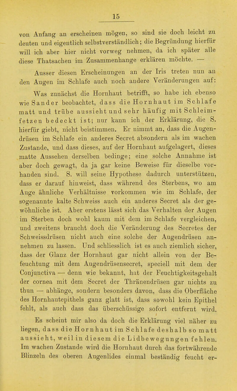 von Anfang an erscheinen mögen, so sind sie clocli leicht zu deuten und eigentlich selbstverständlich; die Begründung hierfür will ich aber hier nicht vorweg nehmen, da ich später alle diese Thatsachen im Zusammenhange erklären möchte. — Ausser diesen Erscheinungen an der Iris treten nun an den Augen im Schlafe auch noch andere Veränderungen auf: Was zunächst die Hornhaut betrifft, so habe ich ebenso wie Sander beobachtet, dass die Hornhaut im Schlafe matt und trübe aussieht und sehr häufig mit Schleim- fetzen bedeckt ist; nur kann ich der Erklärung, die S. hierfür giebt, nicht beistimmen. Er nimmt an, dass die Augen- drüsen im Schlafe ein anderes Secret absondern als im wachen Zustande, und dass dieses, auf der Hornhaut aufgelagert, dieses matte Aussehen derselben bedinge; eine solche Annahme ist aber doch gewagt, da ja gar keine Beweise für dieselbe vor- handen sind. S. will seine Hypothese dadurch unterstützen, dass er darauf hinweist, dass während des Sterbens, wo am Auge ähnliche Verhältnisse vorkommen wie im Schlafe, der sogenannte kalte Schweiss auch ein anderes Secret als der ge- wöhnliche ist. Aber erstens lässt sich das Verhalten der Augen im Sterben doch wohl kaum mit dem im Schlafe vergleichen, und zweitens braucht doch die Veränderung des Secretes der Schweissdrüsen nicht auch eine solche der Augendrüsen an- nehmen zu lassen. Und schliesslich ist es auch ziemlich sicher, dass der Glanz der Hornhaut gar nicht allein von der Be- feuchtung mit dem Augendrüsensecret, speciell mit dem der Conjunctiva — denn wie bekannt, hat der Feuchtigkeitsgehalt der Cornea mit dem Secret der Thränendrüsen gar nichts zu thun — abhänge, sondern besonders davon, dass die Oberfläche des Hornhautepithels ganz glatt ist, dass sowohl kein Epithel fehlt, als auch dass das überschüssige sofort entfernt wird. Es scheint mir also da doch die Erklärung viel näher zu liegen, dass die Hornhaut im Schlafe deshalb so matt aussieht, weil in diesem die Lidbewegungen fehlen. Im wachen Zustande wird die Hornhaut durch das fortwährende Blinzeln des oberen Augenlides einmal beständig feucht er-