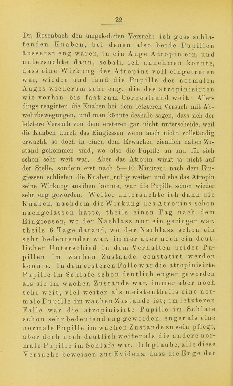 Dr. Roseubach deu umgekelirteu Versuch: ich goss schla- fenden Knaben, bei denen also beide Pupillen äusserst eng waren, in ein Auge Atropin ein, und untersuchte dann, sobald ich annehmen konnte, dass eine Wirkung des Atropins voll eingetreten war, wieder und fand die Pupille des normalen Auges wiederum sehr eng, die des atropinisirten wie vorhin bis fast zum Cornealrand weit. Aller- dings reagirten die Knaben bei dem letzteren Versuch mit Ab- wehrbewegungen, und man könnte deshalb sagen, dass sich der letztere Versuch von dem ersteren gar nicht unterscheide, weil die Knaben durch das Eingiessen wenn auch nicbt vollständig erwacht, so doch in einen dem Erwachen ziemlich nahen Zu- stand gekommen sind, wo also die Pupille an und für sich schon sehr weit war. Aber das Atropin wirkt ja nicht auf der Stelle, sondern erst nach 5—10 Minuten; nach dem Ein- giessen schliefen die Knaben .ruhig weiter und ehe das Atropin seine Wirkung ausüben konnte, war die Pupille schon wieder sehr eng geworden. Weiter untersuchte ich dann die Knaben, nachdem die Wirkung des Atropins schon nachgelassen hatte, theils einen Tag nach dem Eingiessen, wo der Nachlass nur ein geringer war, theils 6 Tage darauf, wo der Nachlass schon ein sehr bedeutender war, immer aber noch ein deut- licher Unterschied in dem Verhalten beider Pu- pillen im wachen Zustande constatirt werden konnte. In dem ersteren Falle war die atropiuisirte Pupille im Schlafe schon deutlich enger geworden als sie im wachen Zustande war, immer aber noch sehr weit, viel weiter als meistentheils eine uor- malePupille im wachen Zustande ist; imletzteren Falle war die atropinisirte Pupille im Schlafe schon sehr bedeutend eng geworden, enger als eine normale Pupille im wachen Zustande zu sein pflegt, aber doch noch deutlich weiter als die andere nor- male Pupille im Schlafe war. Ich glaube, alle diese Versuche beweisen zur Evidenz, dass die Enge der