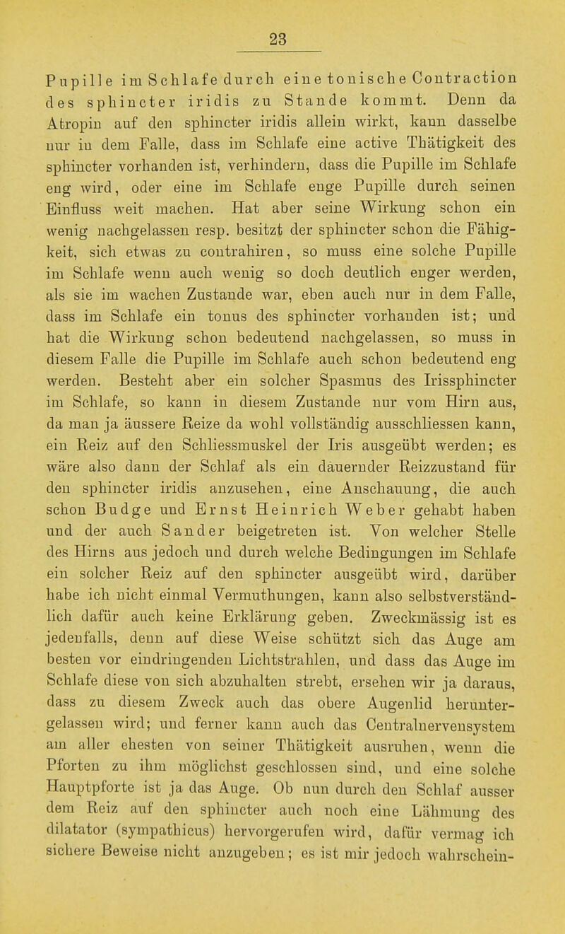 Pupille im Schlafe durch eine tonische Contraction des sphincter iridis zu Stande kommt. Denn da Afcropiu auf den sphincter iridis allein wirkt, kann dasselbe nur in dem Falle, dass im Schlafe eine active Tbätigkeit des sphincter vorhanden ist, verhindern, dass die Pupille im Schlafe eng wird, oder eine im Schlafe enge Pupille durch seinen Einfluss weit machen. Hat aber seine Wirkung schon ein wenig nachgelassen resp. besitzt der sphincter schon die Fähig- keit, sich etwas zu coutrahiren, so muss eine solche Pupille im Schlafe wenn auch wenig so doch deutlich enger werden, als sie im wachen Zustande war, eben auch nur in dem Falle, dass im Schlafe ein tonus des sphincter vorhanden ist; und hat die Wirkung schon bedeutend nachgelassen, so muss in diesem Falle die Pupille im Schlafe auch schon bedeutend eng werden. Besteht aber ein solcher Spasmus des Irissphincter im Schlafe, so kann in diesem Zustande nur vom Hirn aus, da man ja äussere Reize da wohl vollständig ausschliessen kann, ein Reiz auf den Schliessmuskel der Iris ausgeübt werden; es wäre also dann der Schlaf als ein dauernder Reizzustand für den sphincter iridis anzusehen, eine Anschauung, die auch schon Budge und Ernst Heinrich Weber gehabt haben und der auch Sander beigetreten ist. Von welcher Stelle des Hirns aus jedoch und durch welche Bedingungen im Schlafe ein solcher Reiz auf den sphincter ausgeübt wird, darüber habe ich nicht einmal Vermuthungen, kann also selbstverständ- lich dafür auch keine Erklärung gebeu. Zweckmässig ist es jedenfalls, denn auf diese Weise schützt sich das Auge am besten vor eindringenden Lichtstrahlen, und dass das Auge im Schlafe diese von sich abzuhalten strebt, ersehen wir ja daraus, dass zu diesem Zweck auch das obere Augenlid herunter- gelassen wird; und ferner kann auch das Ceutralnervensystem am aller ehesten von seiner Thätigkeit ausruhen, wenn die Pforten zu ihm möglichst geschlossen sind, und eine solche Hauptpforte ist ja das Auge. Ob nun durch den Schlaf ausser dem Reiz auf den sphincter auch noch eine Lähmung des dilatator (sympathicus) hervorgerufen wird, dafür vermag ich sichere Beweise nicht anzugeben; es ist mir jedoch wahrscheiu-