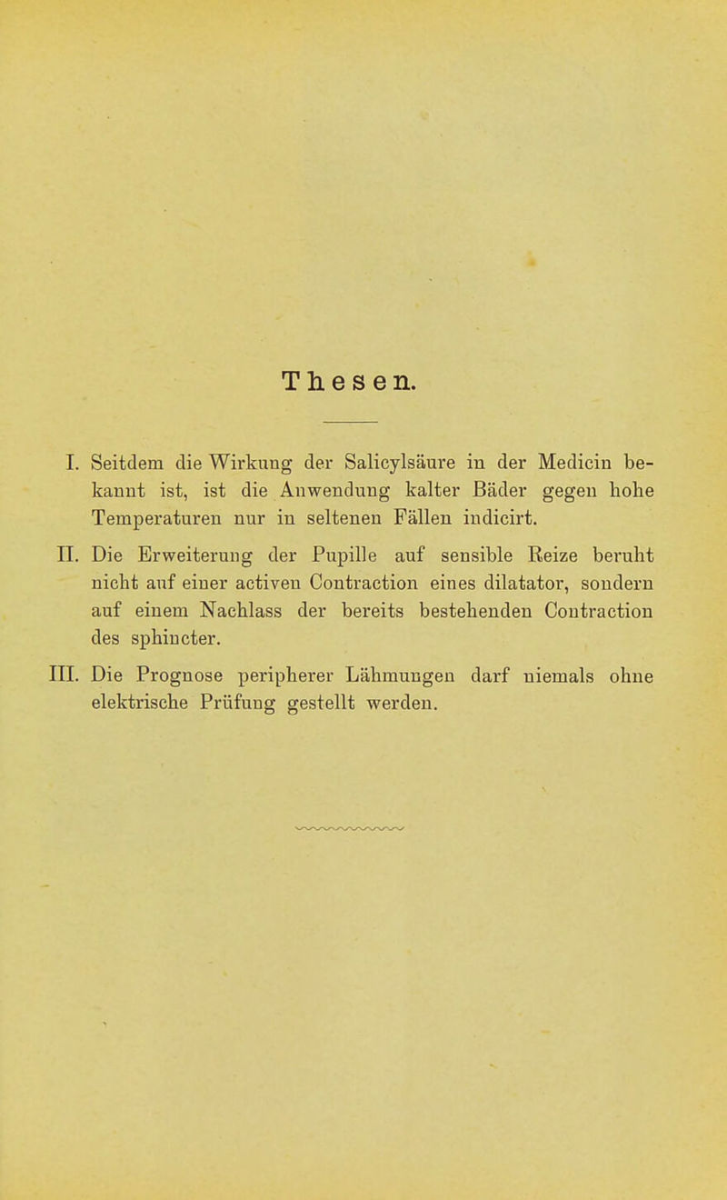 Thesen. I. Seitdem die Wirkung der Salicylsäure in der Medicin be- kannt ist, ist die Anwendung kalter Bäder gegen hohe Temperaturen nur in seltenen Fällen indicirt. II. Die Erweiterung der Pupille auf sensible Reize beruht nicht auf einer activen Contraction eines dilatator, sondern auf einem Nachlass der bereits bestehenden Contraction des sphiucter. ni. Die Prognose peripherer Lähmungen darf niemals ohne elektrische Prüfung gestellt werden.