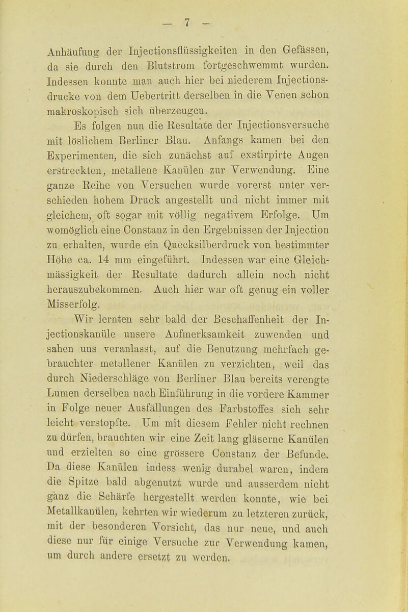 Anhäufung der Injectionsflüssigkeiten in den Gefässen, da sie durch den Blutstrom fortgeschwemmt wurden. Indessen konnte man auch hier bei niederem Injections- drucke von dem Uebertritt derselben in die Venen schon makroskopisch sich überzeugen. Es folgen nun die Resultate der Injectionsversucke mit löslichem Berliner Blau. Anfangs kamen bei den Experimenten, die sich zunächst auf exstirpirte Augen erstreckten, metallene Kanülen zur Verwendung. Eine ganze Reihe von Versuchen wurde vorerst unter ver- schieden hohem Druck angestellt und nicht immer mit gleichem, oft sogar mit völlig negativem Erfolge. Um womöglich eine Constanz in den Ergebnissen der Injection zu erhalten, wurde ein Quecksilberdruck von bestimmter Höhe ca. 14 mm eingeführt. Indessen war eine Gleich- mässigkeit der Resultate dadurch allein noch nicht herauszubekommen. Auch hier war oft genug ein voller Misserfolg. Wir lernten sehr bald der Beschaffenheit der In- jectionskanüle unsere Aufmerksamkeit zuwenden und sahen uns veranlasst, auf die Benutzung mehrfach ge- brauchter metallener Kanülen zu verzichten, weil das durch Niederschläge von Berliner Blau bereits verengte Lumen derselben nach Einführung in die vordere Kammer in Folge neuer Ausfällungen des Farbstoffes sich sehr leicht verstopfte. Um mit diesem Fehler nicht rechnen zu dürfen, brauchten wir eine Zeit lang gläserne Kanülen und erzielten so eine grössere Constanz der Befunde. Da diese Kanülen indess wenig durabel waren, indem die Spitze bald abgenutzt Avurde und ausserdem nicht ganz die Schärfe hergestellt werden konnte, wie bei Metallkauülen, kehrten wir wiederum zu letzteren zurück, mit der besonderen Vorsicht, das nur neue, und auch diese nur für einige Versuche zur Verwendung kamen, um durch andere ersetzt zu werden-