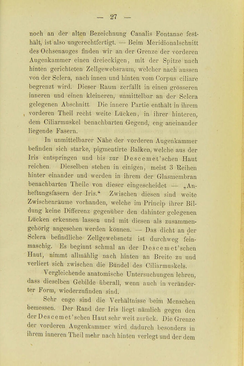 noch an der alten Bezeichnung Canalis Fontanae fest- hält, ist also ungerechtfertigt. — Beim Meridionalschnitt des Ochsenauges finden wir an der Grenze der vorderen Augenkammer einen dreieckigen, mit der Spitze nach hinten gerichteten Zellgewebsraum, welcher nach aussen von der Sclera, nach innen und hinten vom Corpus ciliare begrenzt wird. Dieser Raum zerfällt in einen grösseren inneren und einen kleineren, unmittelbar an der Sclera gelegenen Abschnitt. Die innere Partie enthält in ihrem , vorderen Theil recht weite Lücken, in ihrer hinteren, dem Ciliarmuskel benachbarten Gegend, eng aneinander liegende Fasern. In unmittelbarer Nähe der vorderen Augenkammer befinden sich starke, pigmentirte Balken, welche aus der Iris entspringen und bis zur Descemet'schen Haut reichen. Dieselben stehen in einigen, meist 3 Reihen hinter einander und werden in ihrem der Glasmembran benachbarten Theile von dieser eingescheidet — „An- heftungsfasern der Iris. Zwischen diesen sind weite Zwischenräume vorhanden, welche im Princip ihrer Bil- dung keine Differenz gegenüber den dahinter gelegenen Lücken erkennen lassen und mit diesen als zusammen- gehörig angesehen werden können. — Das dicht an der Sclera befindliche Zellgewebsnetz ist durchweg fein- maschig. Es beginnt schmal an der D esce m et 'scheu Haut, nimmt allmählig nach hinten an Breite zu und verliert sich zwischen die Bündel des Ciliarmuskels. Vergleichende anatomische Untersuchungen lehren, dass dieselben Gebilde überall, wenn auch in veränder- ter Form, wiederzufinden sind. Sehr enge sind die Verhältnisse beim Menschen bemessen. Der Rand der Iris liegt nämlich gegen den der Descemet'sehen Haut sehr weit zurück. Die Grenze der vorderen Augenkammer wird dadurch besonders in ihrem inneren Theil mehr nach hinten verlegt und der dem